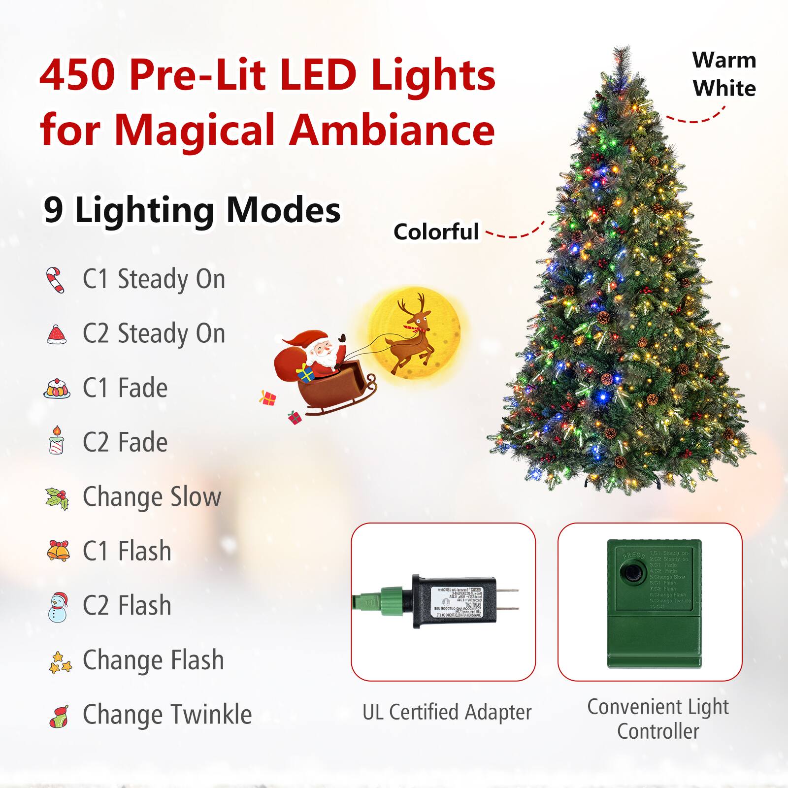 450 Pre-Lit LED Lights for Magical Ambiance  
9 Lighting Modes  
Colorful  
Warm White  
C1 Steady On  
C2 Steady On  
C1 Fade  
C2 Fade  
Change Slow  
C1 Flash  
C2 Flash  
Change Flash  
Change Twinkle  
UL Certified Adapter  
Convenient Light Controller