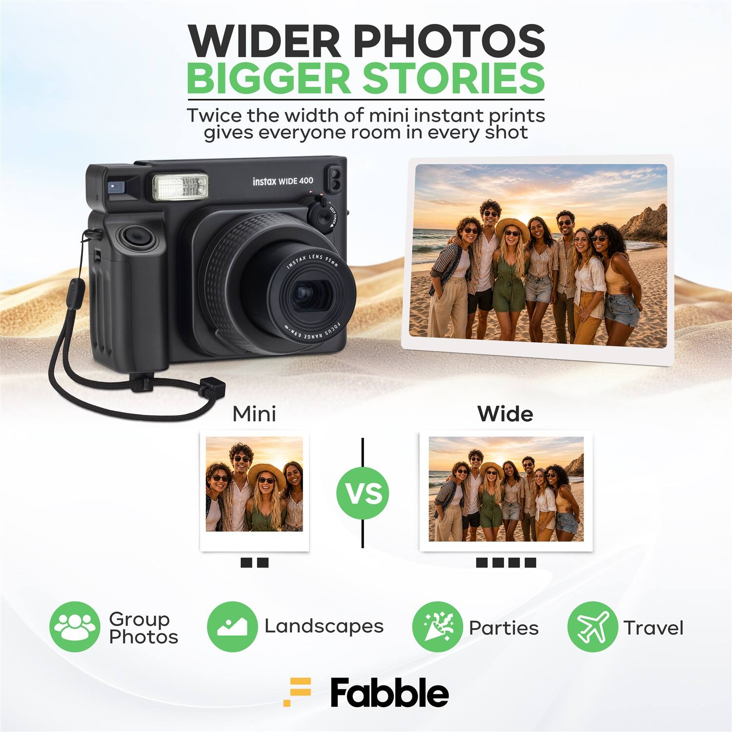 WIDER PHOTOS BIGGER STORIES  
Twice the width of mini instant prints gives everyone room in every shot  
instax WIDE 400 B LENE  
Mini Wide VS  
Group Photos  
Landscapes  
Parties  
Travel  
Fabble