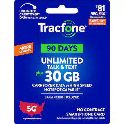 UNLIMITED TALK & TEXT PLUS 30 GB CARRYOVER DATA AT HIGH SPEED HOTSPOT CAPABLE SPAM FILTER INCLUDED 5G 90 DAYS SAVINGS! UNLIMITED DATA WITH ACTIVE SERVICE* PLUS TAXES AND FEES SAVE 10% OFF MONTHLY PRICE Tracfone NO CONTRACT SMARTPHONE CARD A month equals 30 days. See back panel for more details.