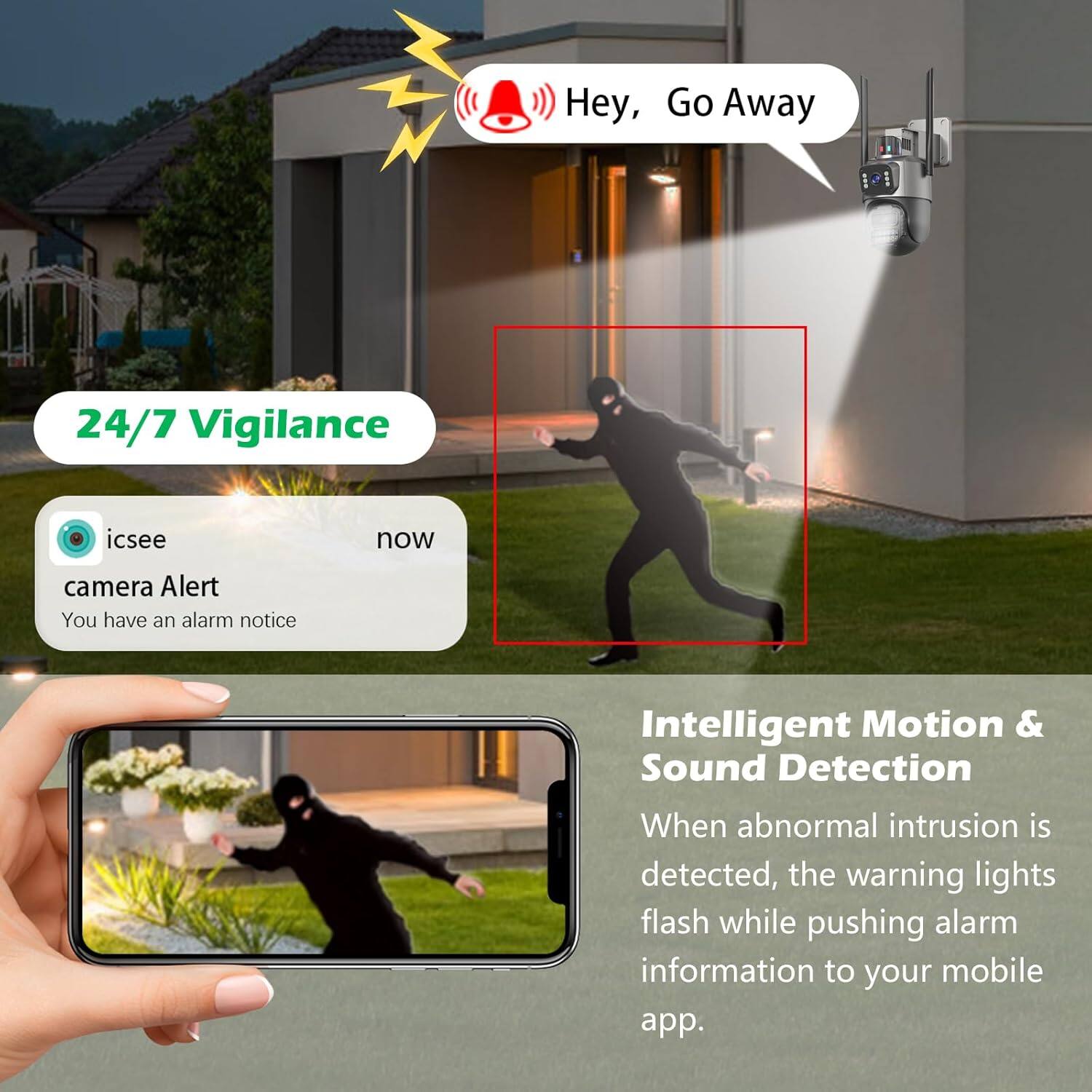 Hey, Go Away

24/7 Vigilance

icsee camera Alert
You have an alarm notice

Intelligent Motion & Sound Detection
When abnormal intrusion is detected, the warning lights flash while pushing alarm information to your mobile app.