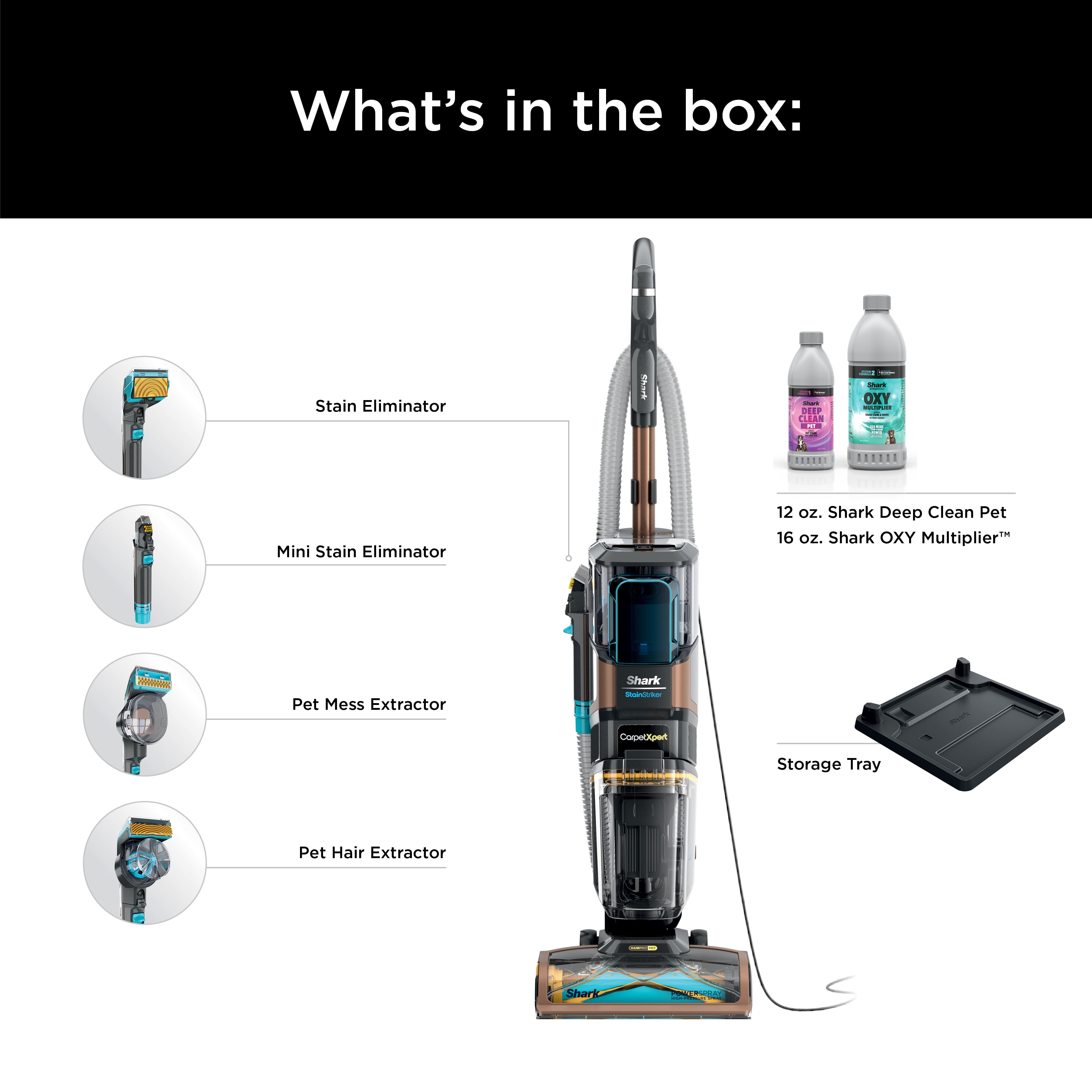 What's in the box:
- Stain Eliminator
- Mini Stain Eliminator (12 oz.)
- Shark Deep Clean Pet (16 oz.)
- Pet Mess Extractor
- Shark OXY Multiplier
- Pet Hair Extractor
- Storage Tray