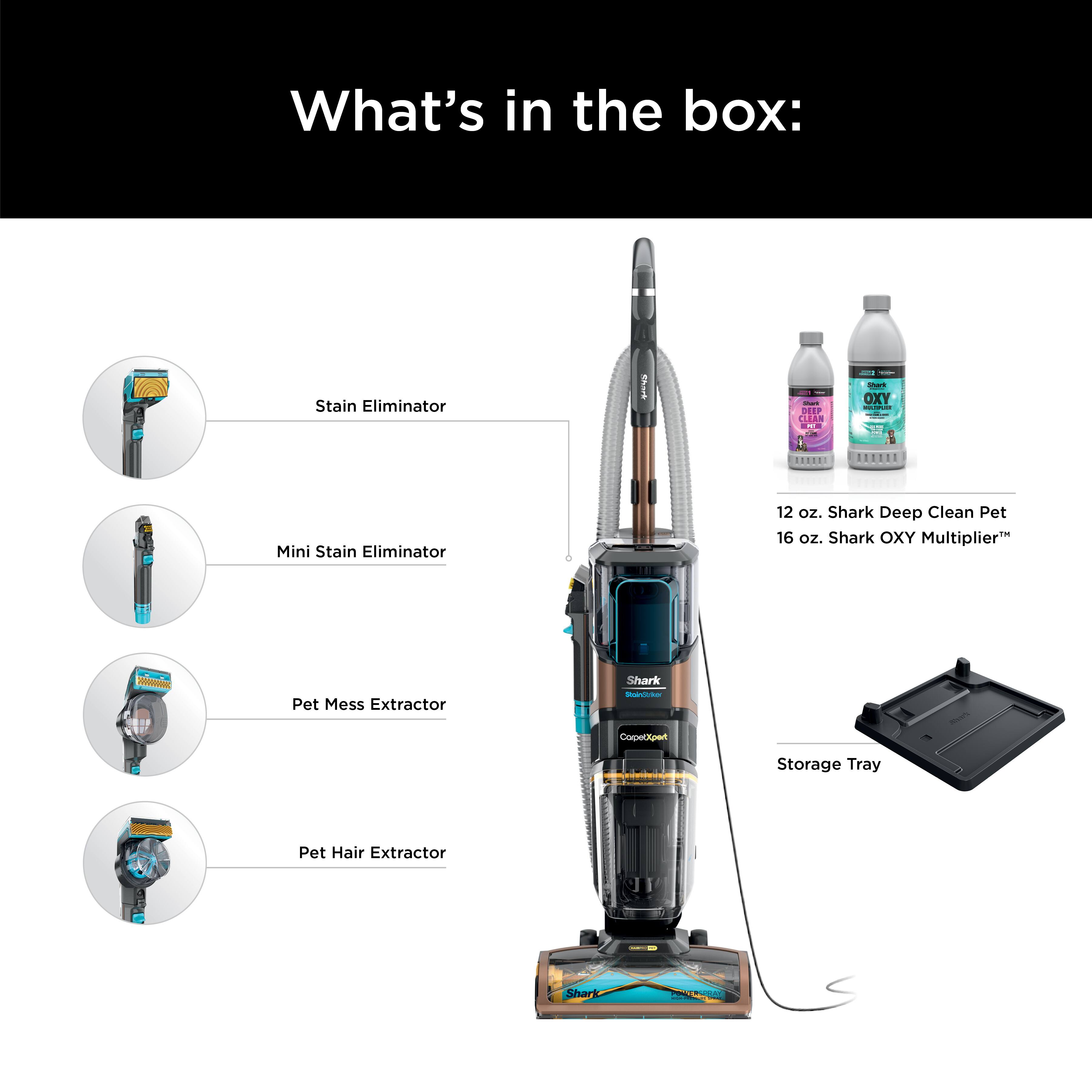 What's in the box:
- Stain Eliminator
- Mini Stain Eliminator (12 oz.)
- Shark Deep Clean Pet (16 oz.)
- Pet Mess Extractor
- Shark OXY Multiplier
- Pet Hair Extractor
- Storage Tray