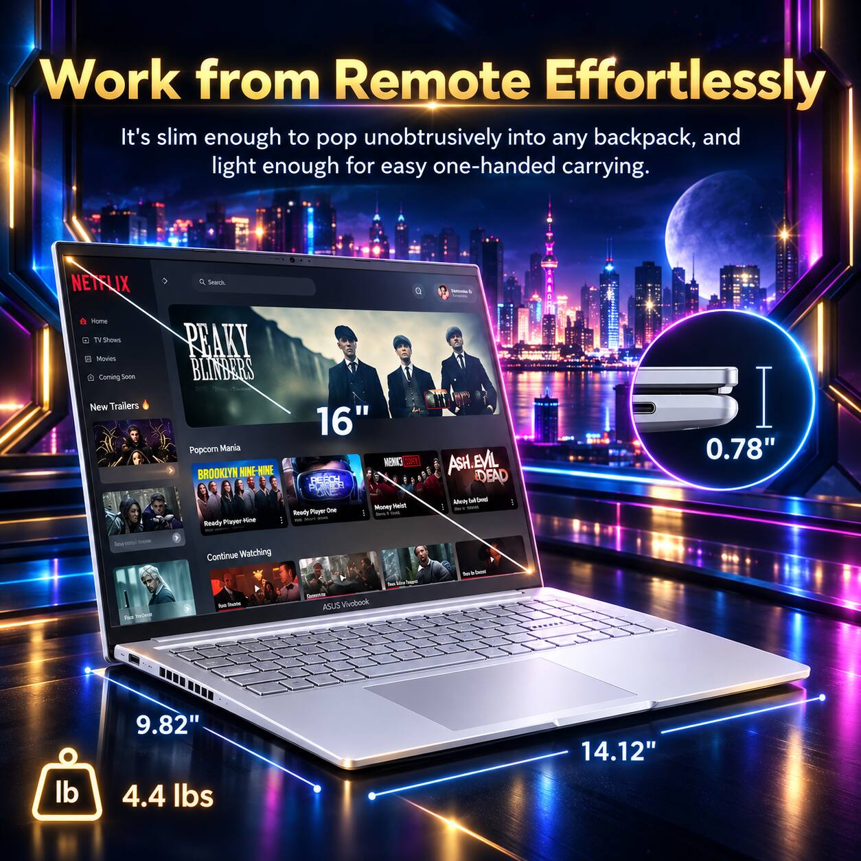 Work from Remote Effortlessly  
It's slim enough to pop unobtrusively into any backpack, and light enough for easy one-handed carrying.

NETFLIX  
Search  
Terrondad  
Home TV Shows Movies Coming Soon New Trailers  
PEAKY BLINDERS 16" Popcorn Mania COSY BROOKLYN HINE-HIRE REACH Money Heist Ready Player One Ready Player Not  
ASH. EVIL DEAD Adenty ford  
I 0.78"  
lese - Srown Ra TonDent  
Continue Watching he hote  
Commer ASUS Vivobook  
Total in have  
be beand  
lb  
9.82" 4.4 lbs  
14.12"