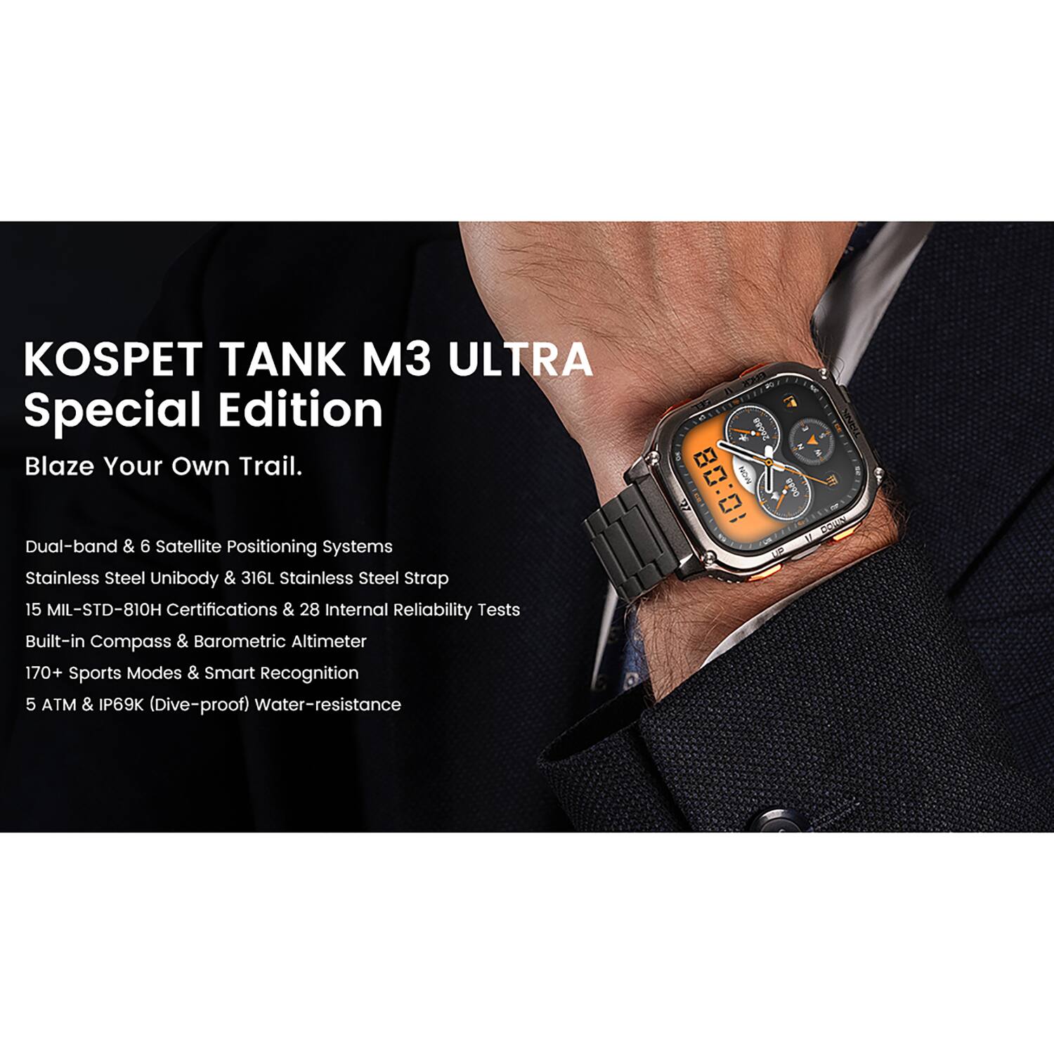 KOSPET TANK M3 ULTRA Special Edition  
Blaze Your Own Trail.  

- Dual-band & 6 Satellite Positioning Systems  
- Stainless Steel Unibody & 316L Stainless Steel Strap  
- 15 MIL-STD-810H Certifications & 28 Internal Reliability Tests  
- Built-in Compass & Barometric Altimeter  
- 170+ Sports Modes & Smart Recognition  
- 5 ATM & IP69K (Dive-proof) Water-resistance