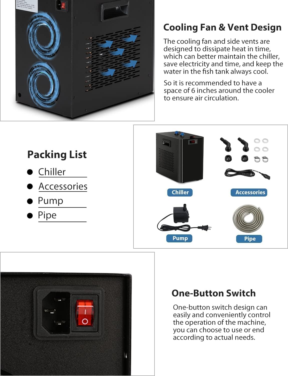 **Cooling Fan & Vent Design**

The cooling fan and side vents are designed to dissipate heat in time, which can better maintain the chiller, save electricity and time, and keep the water in the fish tank always cool. So it is recommended to have a space of 6 inches around the cooler to ensure air circulation.

**Packing List**

- Chiller
- Accessories
- Pump
- Pipe

**One-Button Switch**

One-button switch design can easily and conveniently control the operation of the machine, you can choose to use or end according to actual needs.