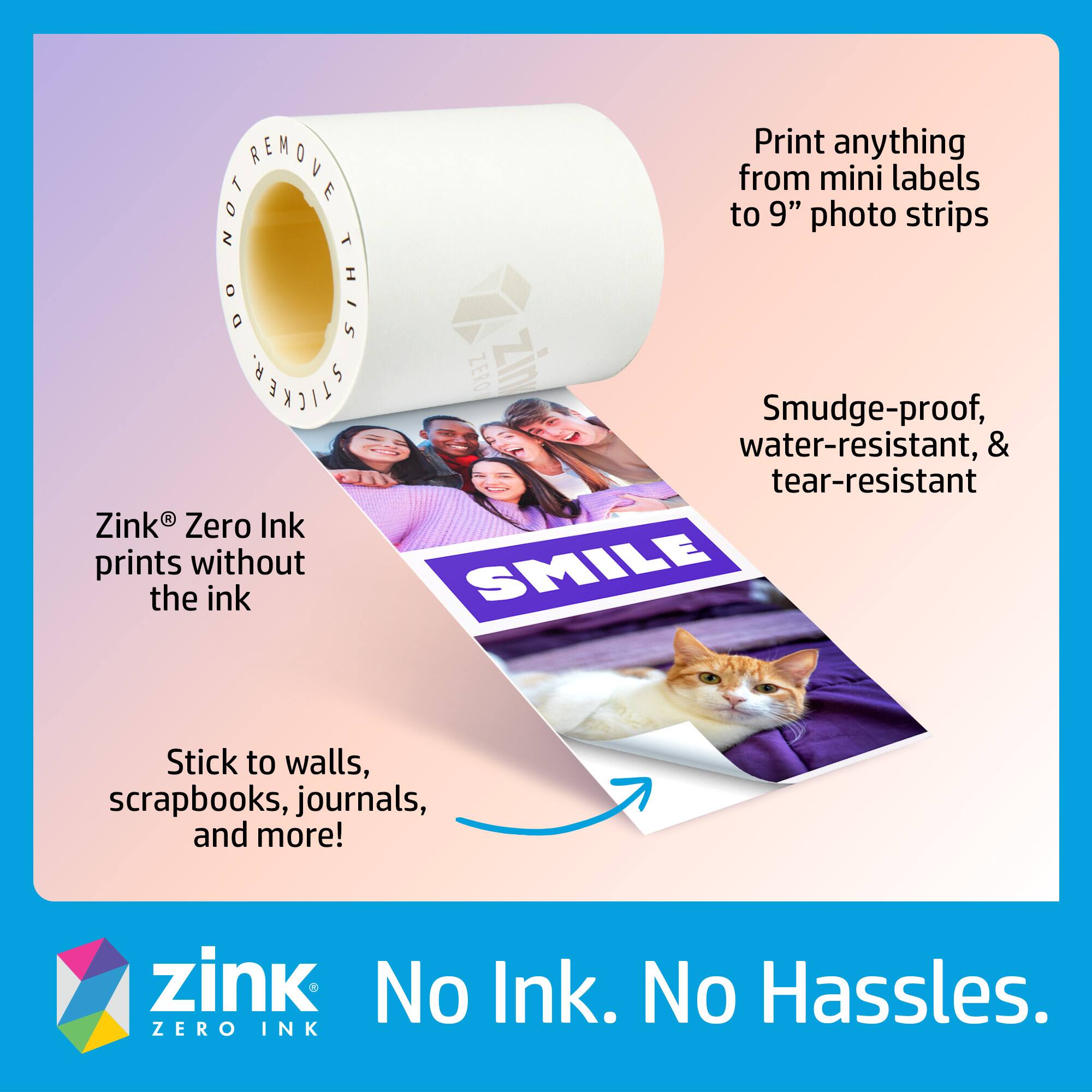 Zink® Zero Ink prints without the ink

Print anything from mini labels to 9" photo strips

Smudge-proof, water-resistant, & tear-resistant

Stick to walls, scrapbooks, journals, and more!

No Ink. No Hassles.