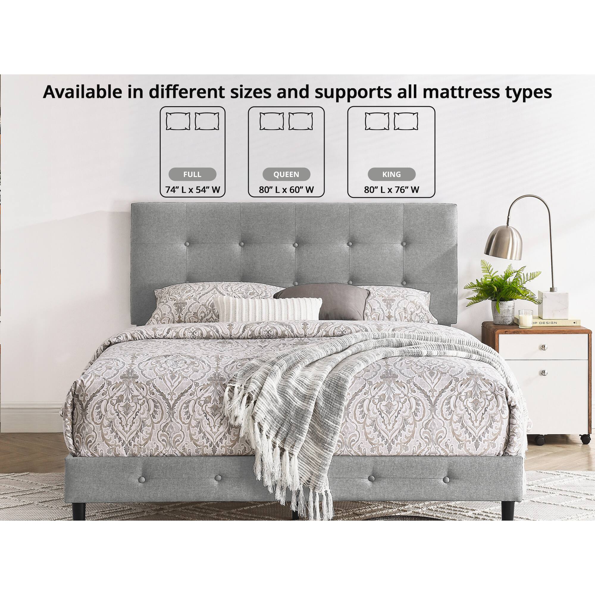 Available in different sizes and supports all mattress types

FULL 74" L x 54" W  
QUEEN 80" L x 60" W  
KING 80" L x 76" W