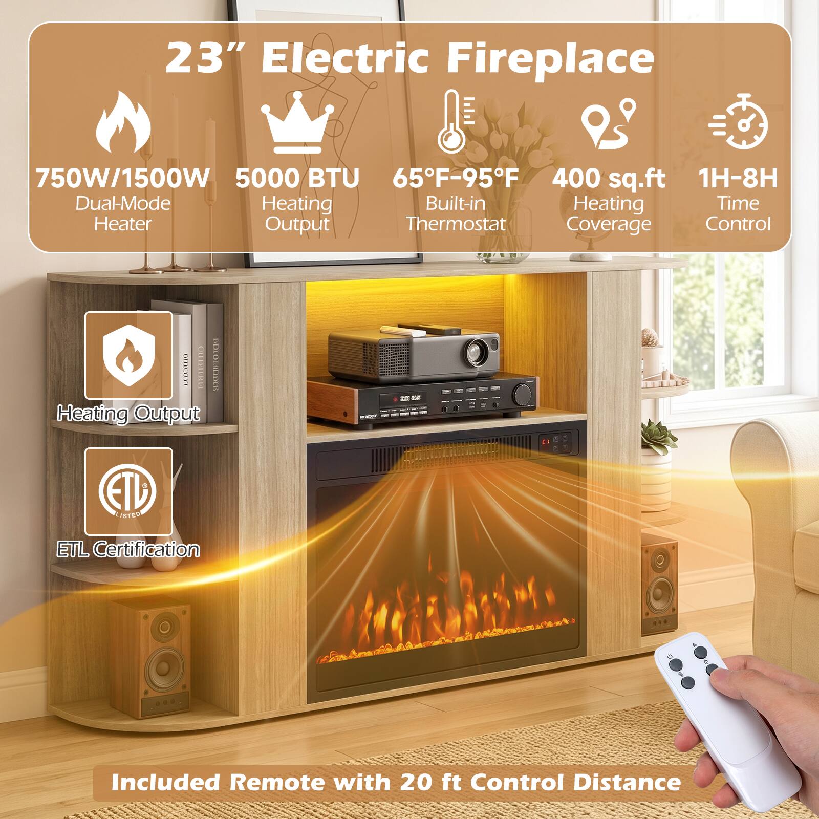 23" Electric Fireplace

750W/1500W Dual-Mode Heater
5000 BTU Heating Output
65°F-95°F Built-in Thermostat
400 sq.ft Heating Coverage
1H-8H Time Control

ETL Certification

Included Remote with 20 ft Control Distance