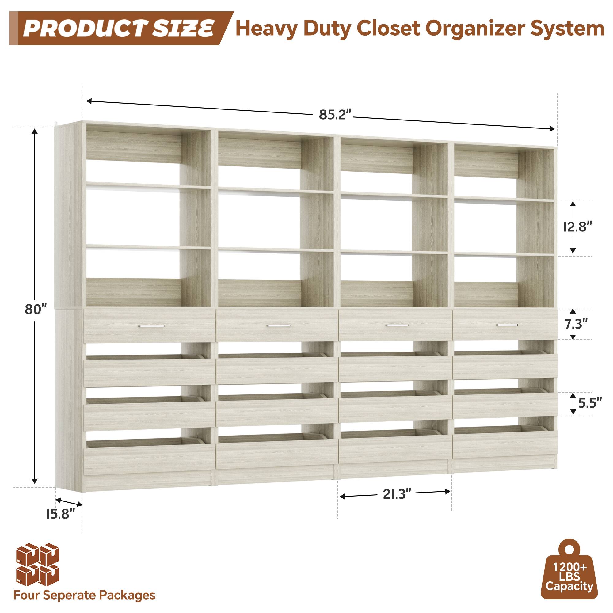 PRODUCT SIZE  
Heavy Duty Closet Organizer System  
85.2" x 12.8" x 80" x 7.3" x 5.5" x 15.8" x 21.3"  
Four Separate Packages  
1200+ LBS Capacity