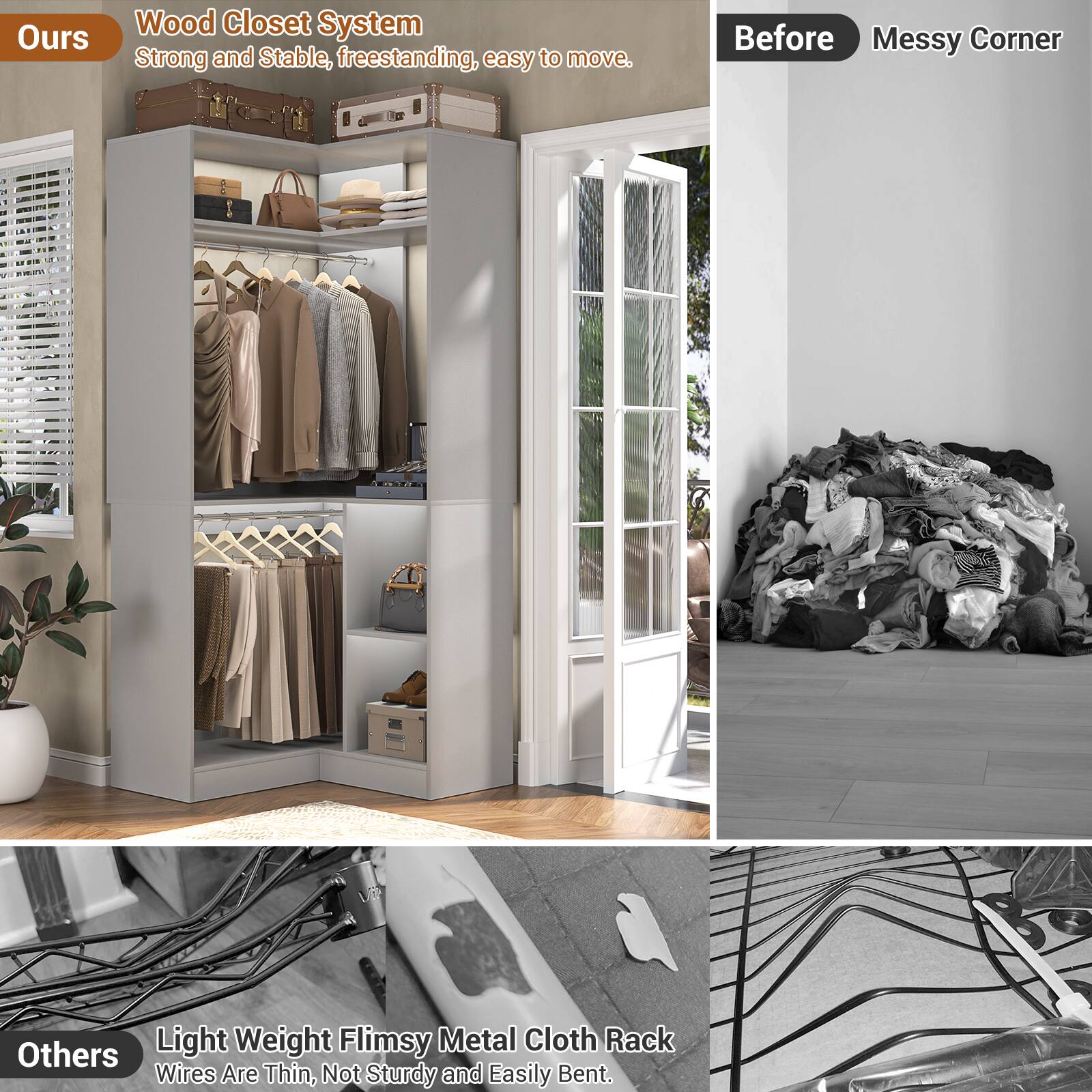 **Ours**

Wood Closet System  
Strong and Stable, freestanding, easy to move.

**Before**  
Messy Corner

**Others**

Light Weight Flimsy Metal Cloth Rack  
Wires Are Thin, Not Sturdy and Easily Bent.
