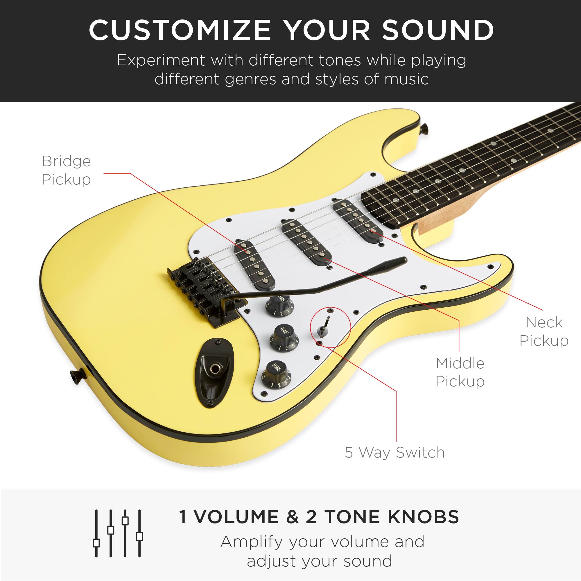 **CUSTOMIZE YOUR SOUND**

Experiment with different tones while playing different genres and styles of music

- Bridge Pickup
- Neck Pickup
- Middle Pickup
- 5 Way Switch

**1 VOLUME & 2 TONE KNOBS**

Amplify your volume and adjust your sound