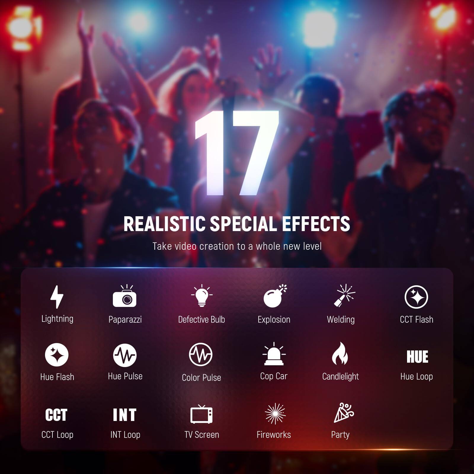 17 REALISTIC SPECIAL EFFECTS  
Take video creation to a whole new level  

- Lightning  
- Paparazzi  
- Defective Bulb  
- Explosion  
- Welding  
- CCT Flash  
- Hue Flash  
- Hue Pulse  
- Color Pulse  
- Cop Car  
- Candlelight  
- Hue Loop  
- CCT Loop  
- INT Loop  
- TV Screen  
- Fireworks  
- Party