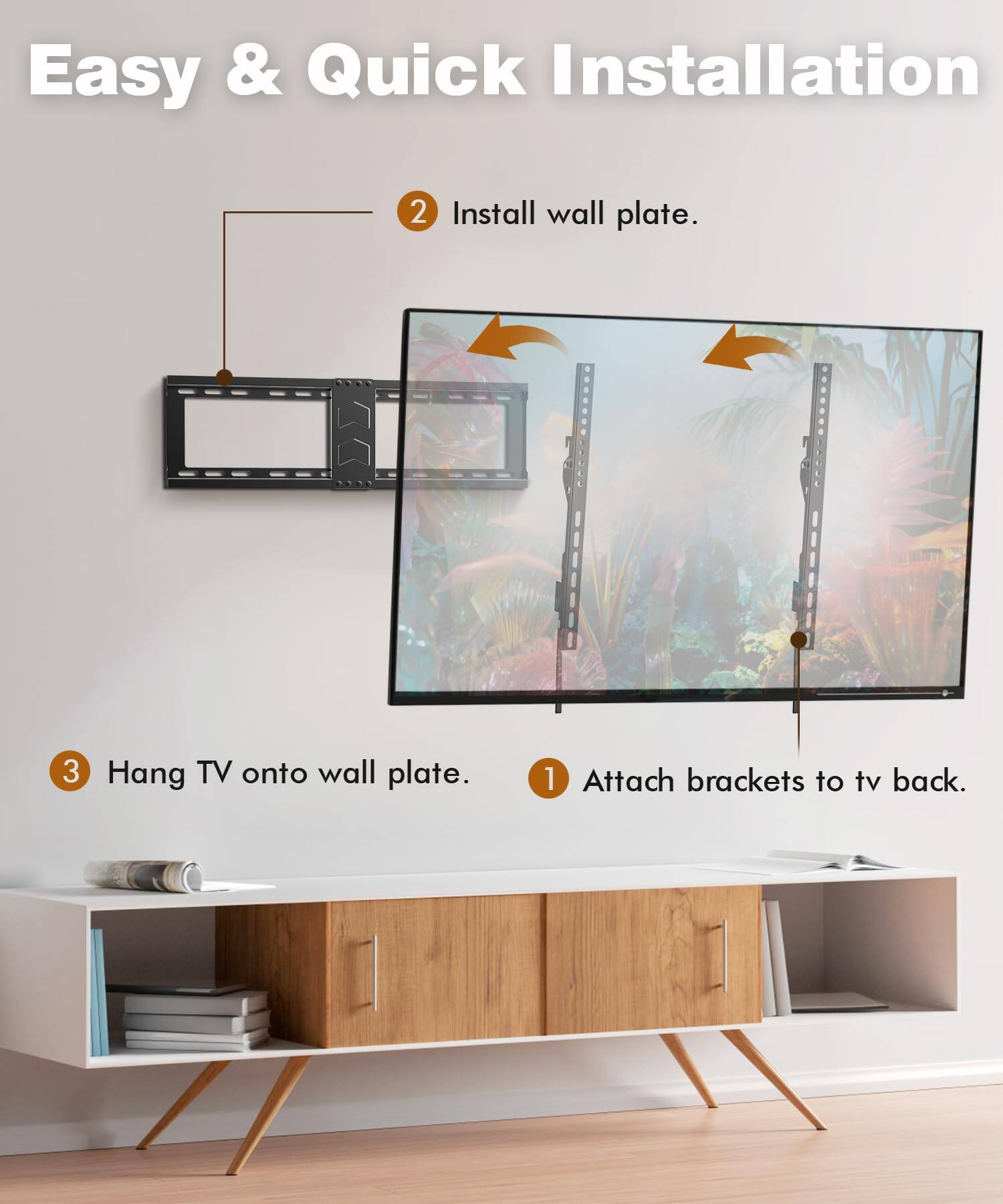 Easy & Quick Installation

1. Attach brackets to TV back.
2. Install wall plate.
3. Hang TV onto wall plate.