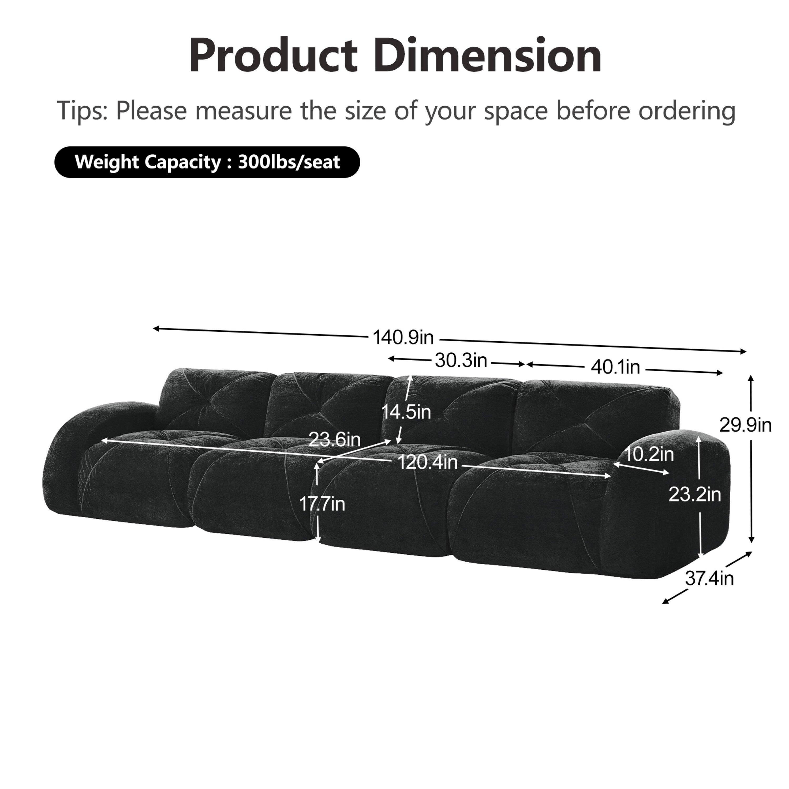 Product Dimension  
Tips: Please measure the size of your space before ordering  
Weight Capacity: 300lbs/seat  

140.9in  
30.3in  
40.1in  
14.5in  
23.6in  
120.4in  
17.7in  
29.9in  
10.2in  
23.2in  
37.4in