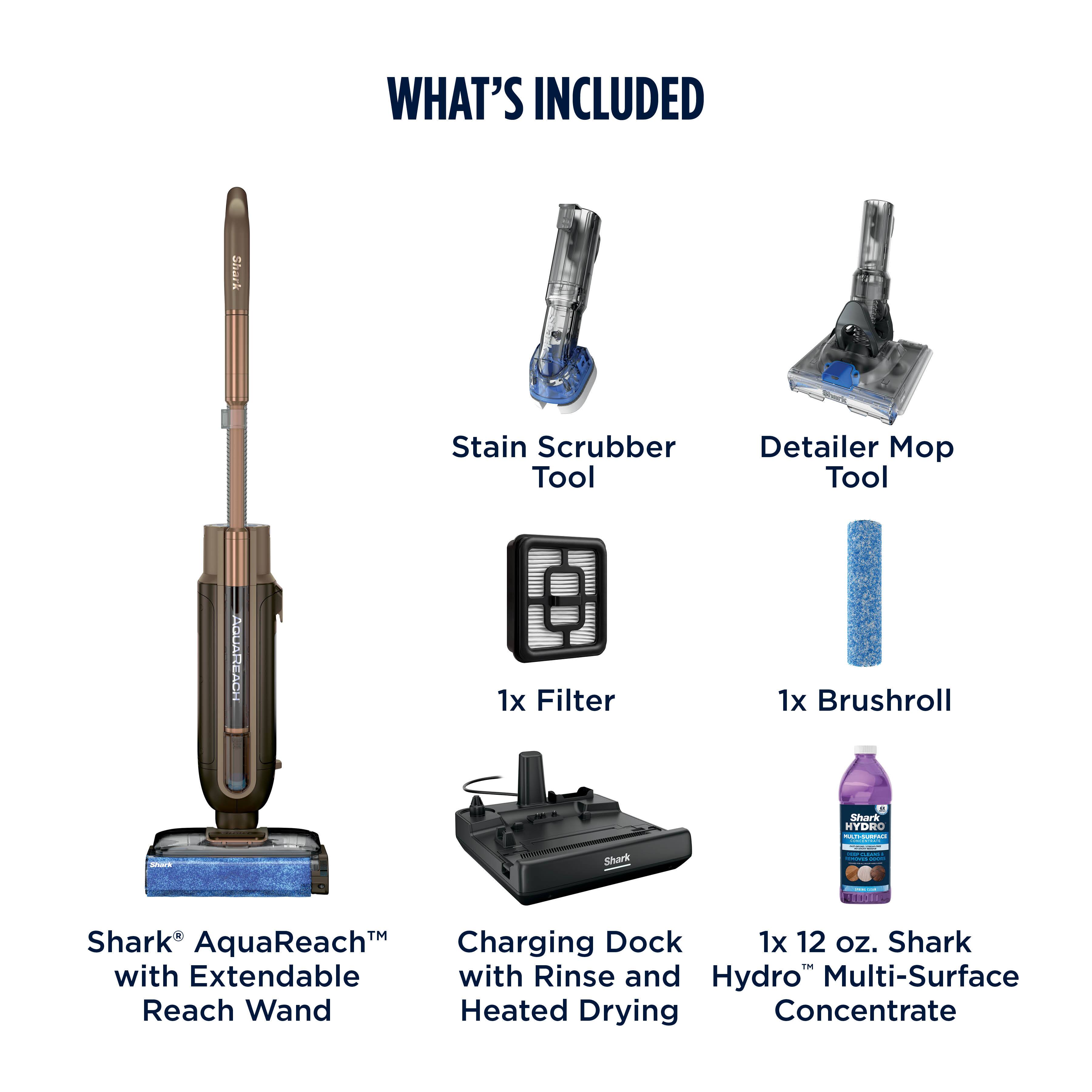 WHAT'S INCLUDED

- Shark Stain Scrubber Tool
- Detailer Mop Tool
- 1x Filter
- 1x Brushroll
- Shark AquaReach™ with Extendable Reach Wand
- Shark Charging Dock with Rinse and Heated Drying
- 1x 12 oz. Shark Hydro™ Multi-Surface Concentrate