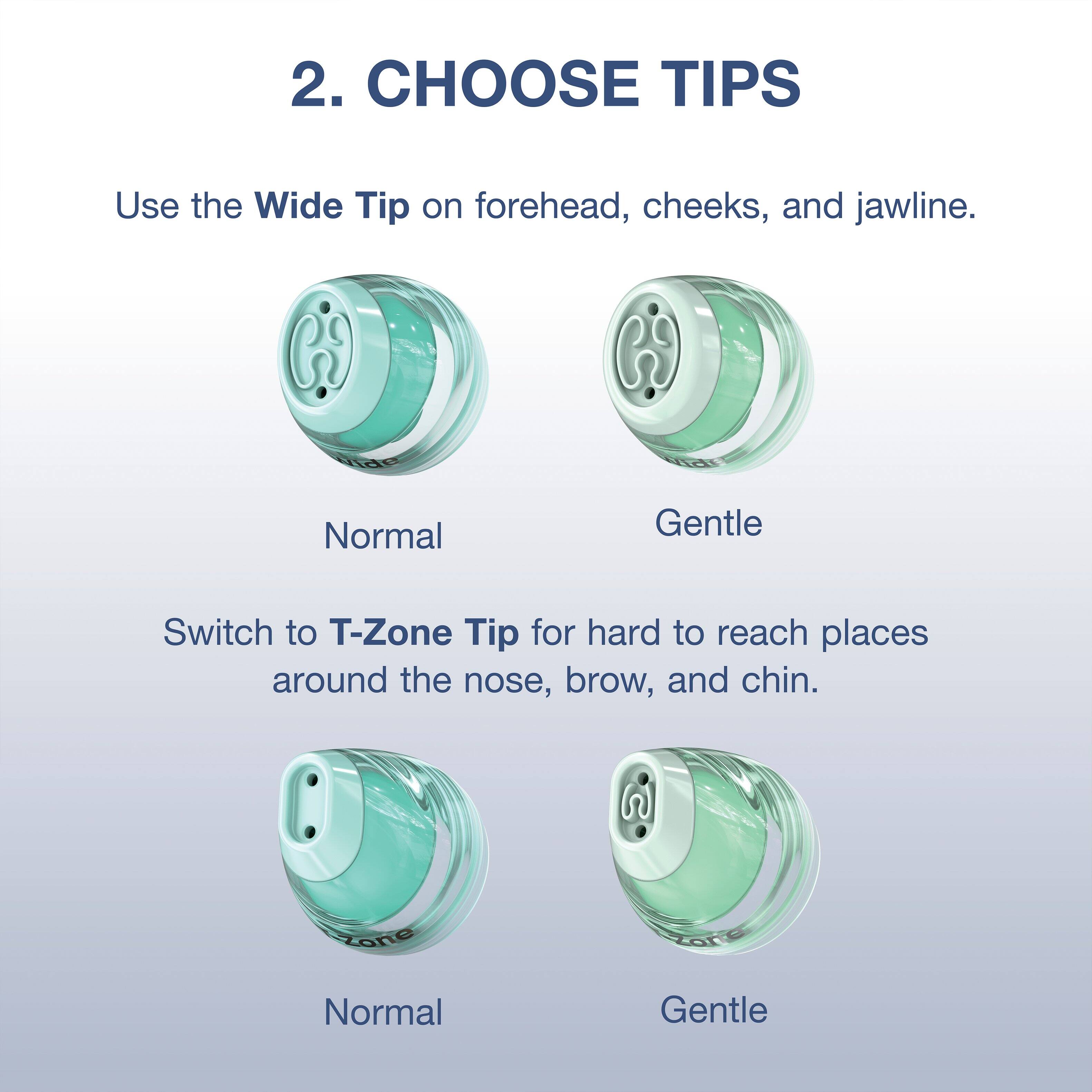 2. CHOOSE TIPS

Use the Wide Tip on forehead, cheeks, and jawline.
Normal
Gentle

Switch to T-Zone Tip for hard to reach places around the nose, brow, and chin.
Normal
Gentle