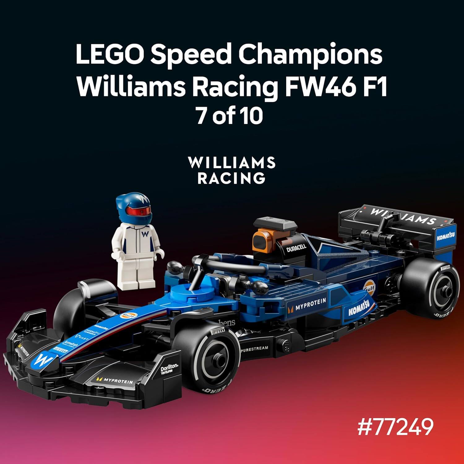 LEGO Speed Champions Williams Racing FW46 F1  
7 of 10  

WILLIAMS RACING  

DURACELL  
WIAMS  
VTAMON  
PharS  
dmented  
NSOAAH  
EWERT  
W  
H  
MYPROTEIN  
Dorilton  
AELD  
PURESTREAM  
FERD  
MYPROTEIN  
Mun  
KOMATSU  

#77249