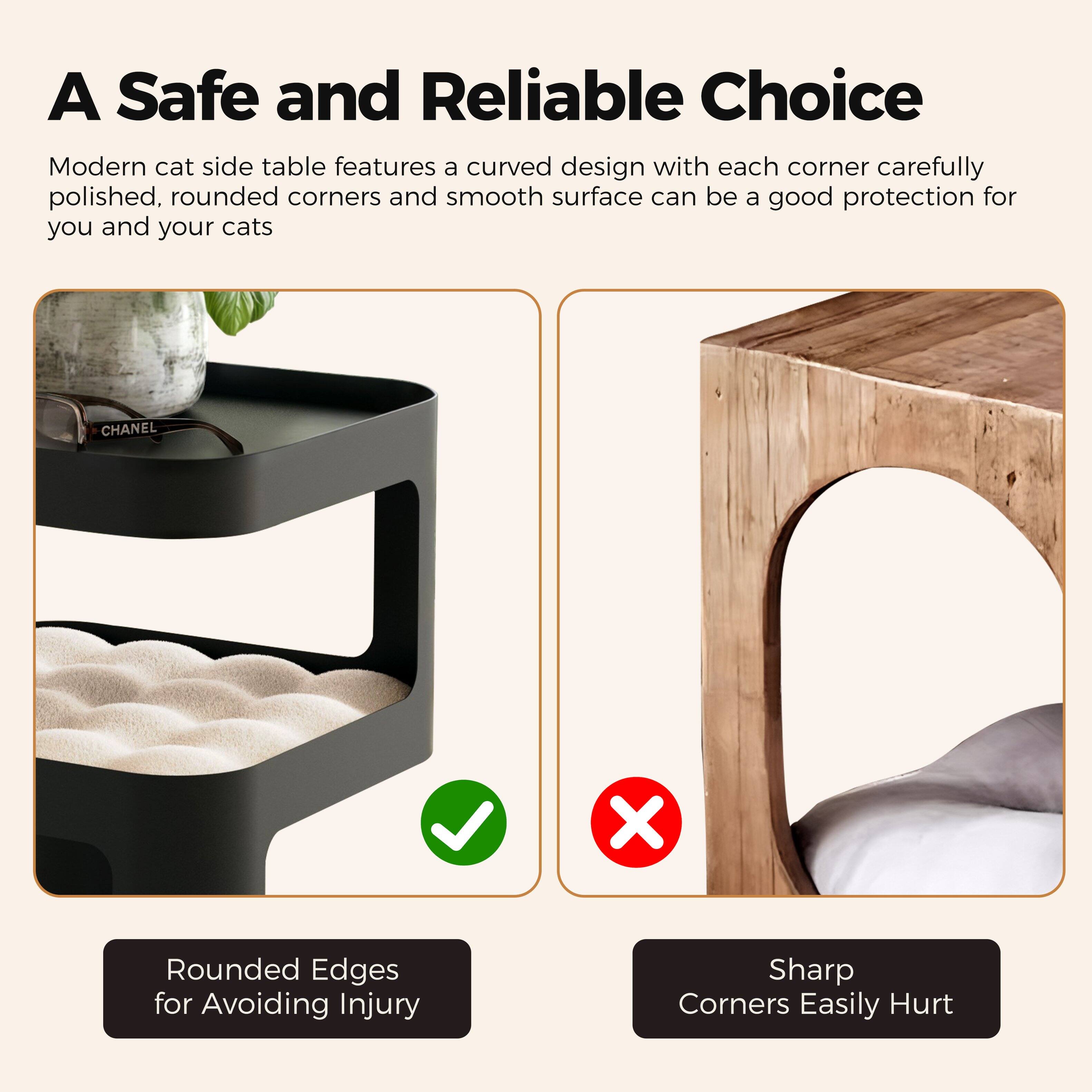 A Safe and Reliable Choice

Modern cat side table features a curved design with each corner carefully polished, rounded corners and smooth surface can be a good protection for you and your cats

Rounded Edges for Avoiding Injury

Sharp Corners Easily Hurt