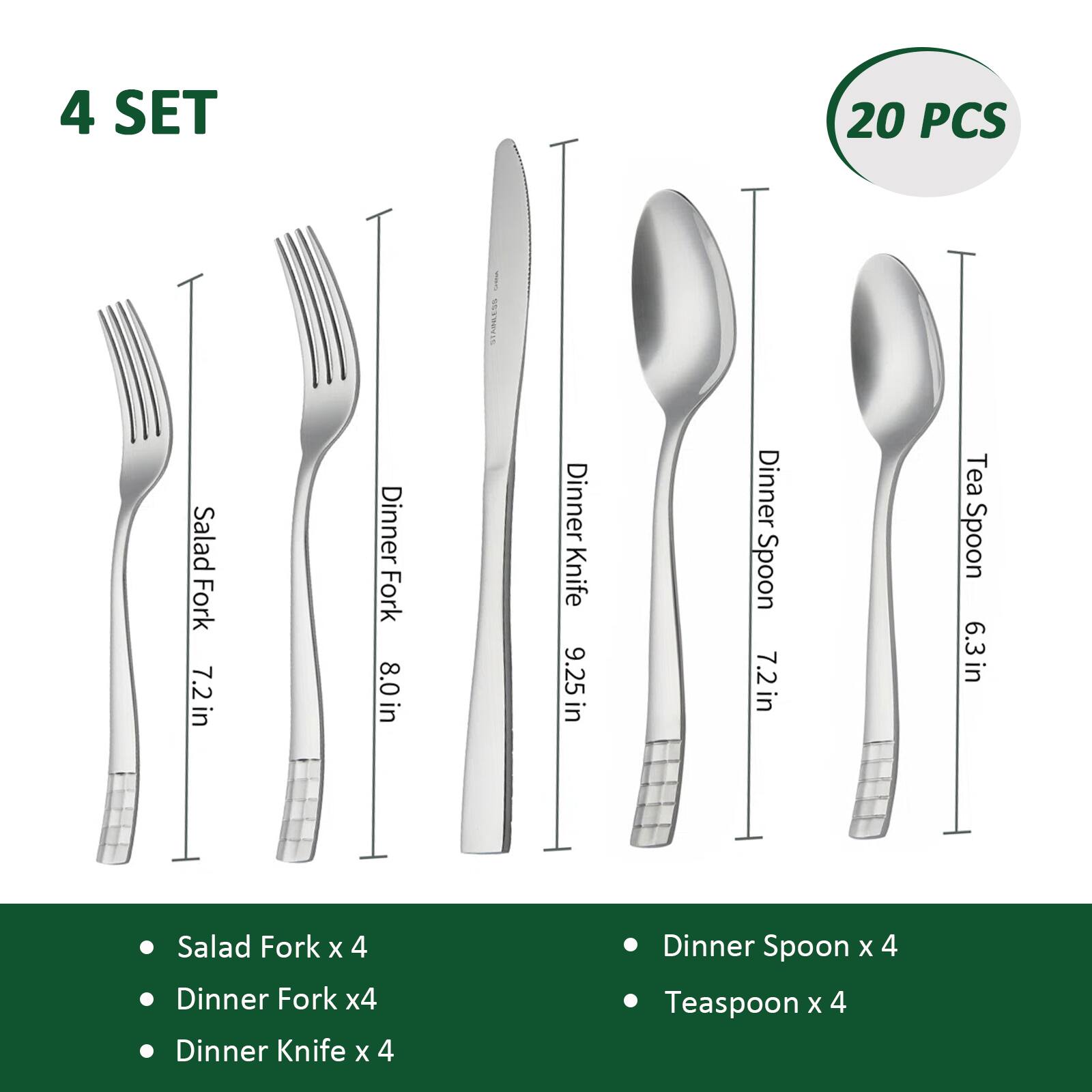 4 SET 20 PCS SEARKES

- Salad Fork x 4 (7.2 in)
- Dinner Fork x 4 (8.0 in)
- Dinner Knife x 4 (9.25 in)
- Dinner Spoon x 4 (7.2 in)
- Teaspoon x 4 (6.3 in)