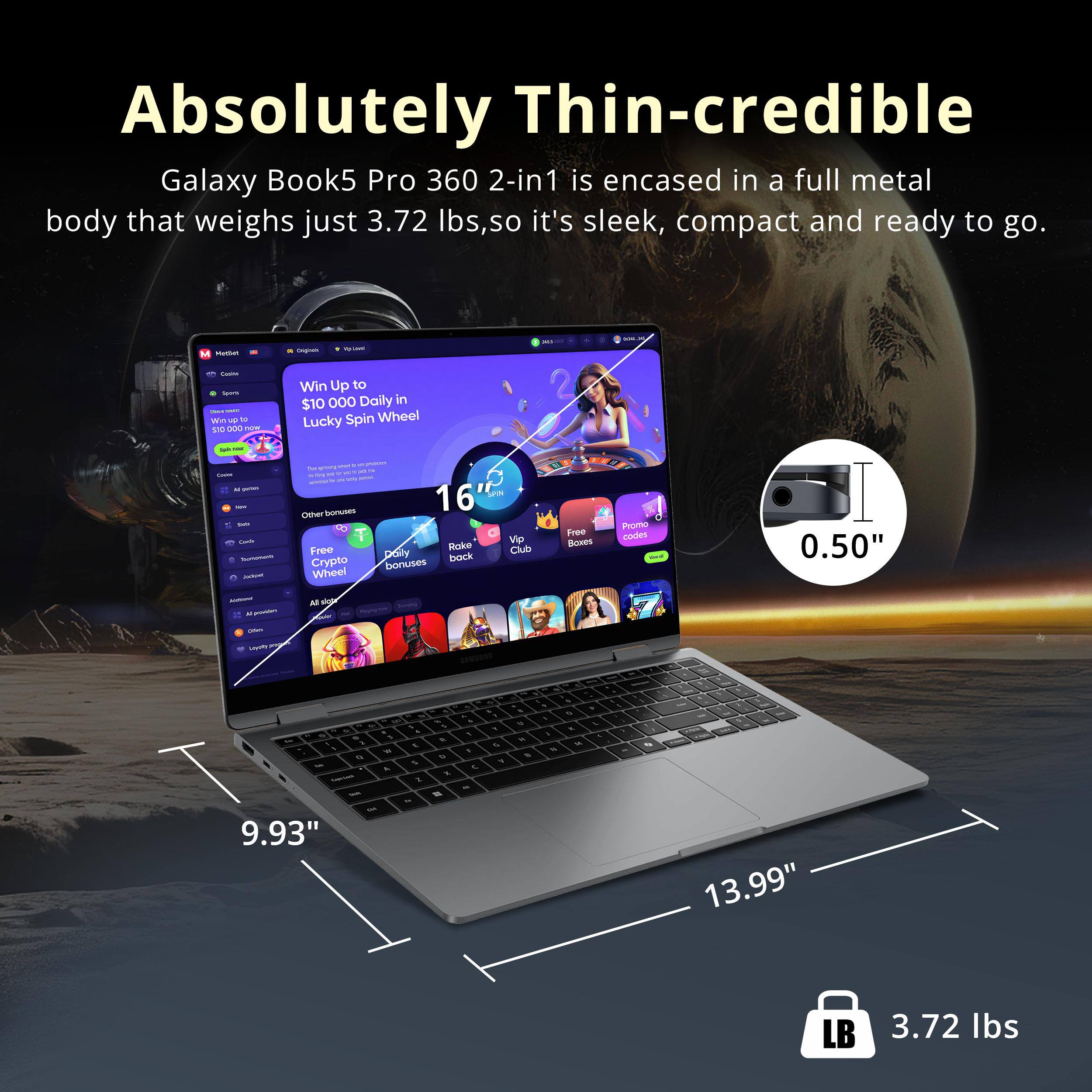 Absolutely Thin-credible Galaxy Book5 Pro 360 2-in1 is encased in a full metal body that weighs just 3.72 lbs, so it's sleek, compact and ready to go. 

Win Up to $10,000 Daily in Lucky Spin Wheel

16" 
0.50" 
9.93" 
13.99" 
3.72 lbs