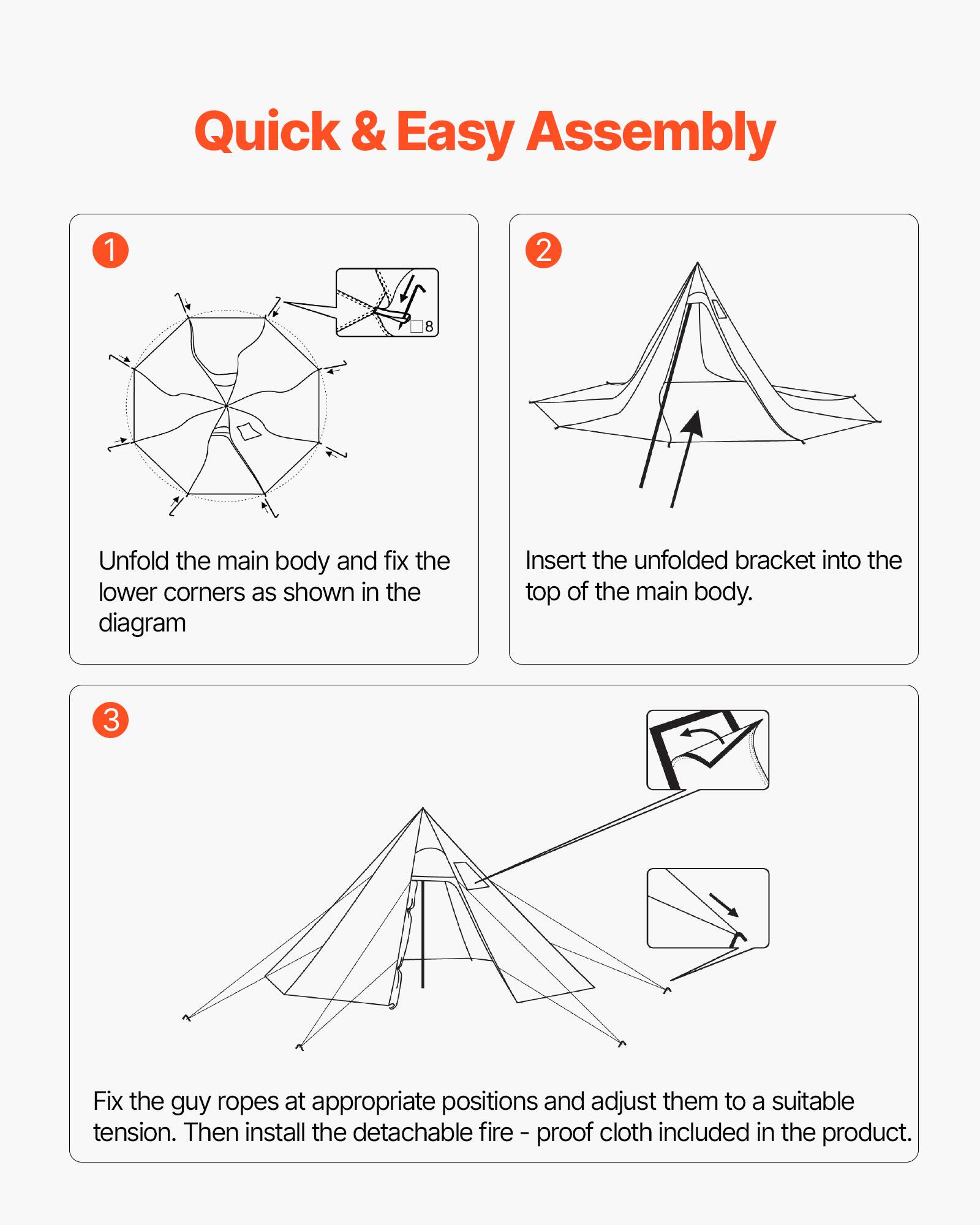 Quick & Easy Assembly

1. Unfold the main body and fix the lower corners as shown in the diagram.

2. Insert the unfolded bracket into the top of the main body.

3. Fix the guy ropes at appropriate positions and adjust them to a suitable tension. Then install the detachable fire-proof cloth included in the product.