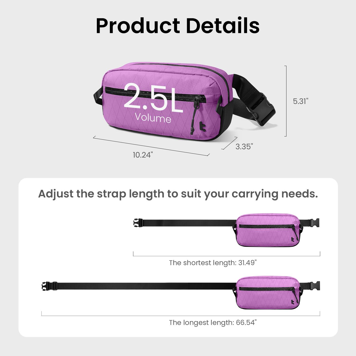Product Details

2.5L Volume

5.31" x 10.24" x 3.35"

Adjust the strap length to suit your carrying needs.

The shortest length: 31.49"

The longest length: 66.54"