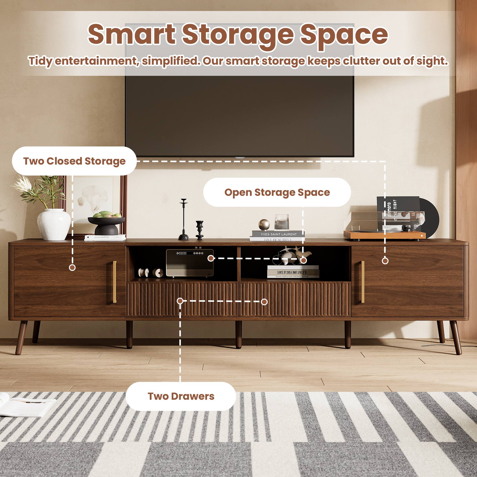 Smart Storage Space  
Tidy entertainment, simplified. Our smart storage keeps clutter out of sight.  

Two Closed Storage  
Open Storage Space  
Two Drawers