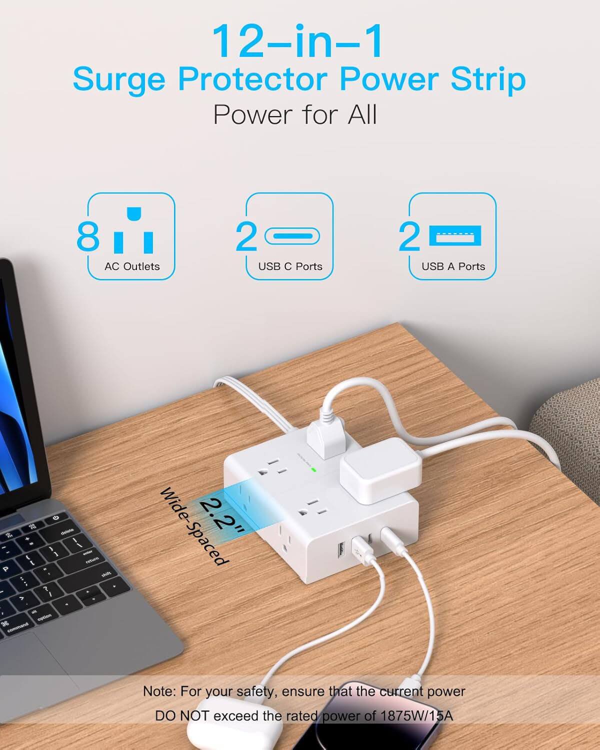 12-in-1 Surge Protector Power Strip  
Power for All  

8 AC Outlets  
2 USB C Ports  
2 USB A Ports  

Wide-Spaced 2.2"  

Note: For your safety, ensure that the current power DO NOT exceed the rated power of 1875W/15A