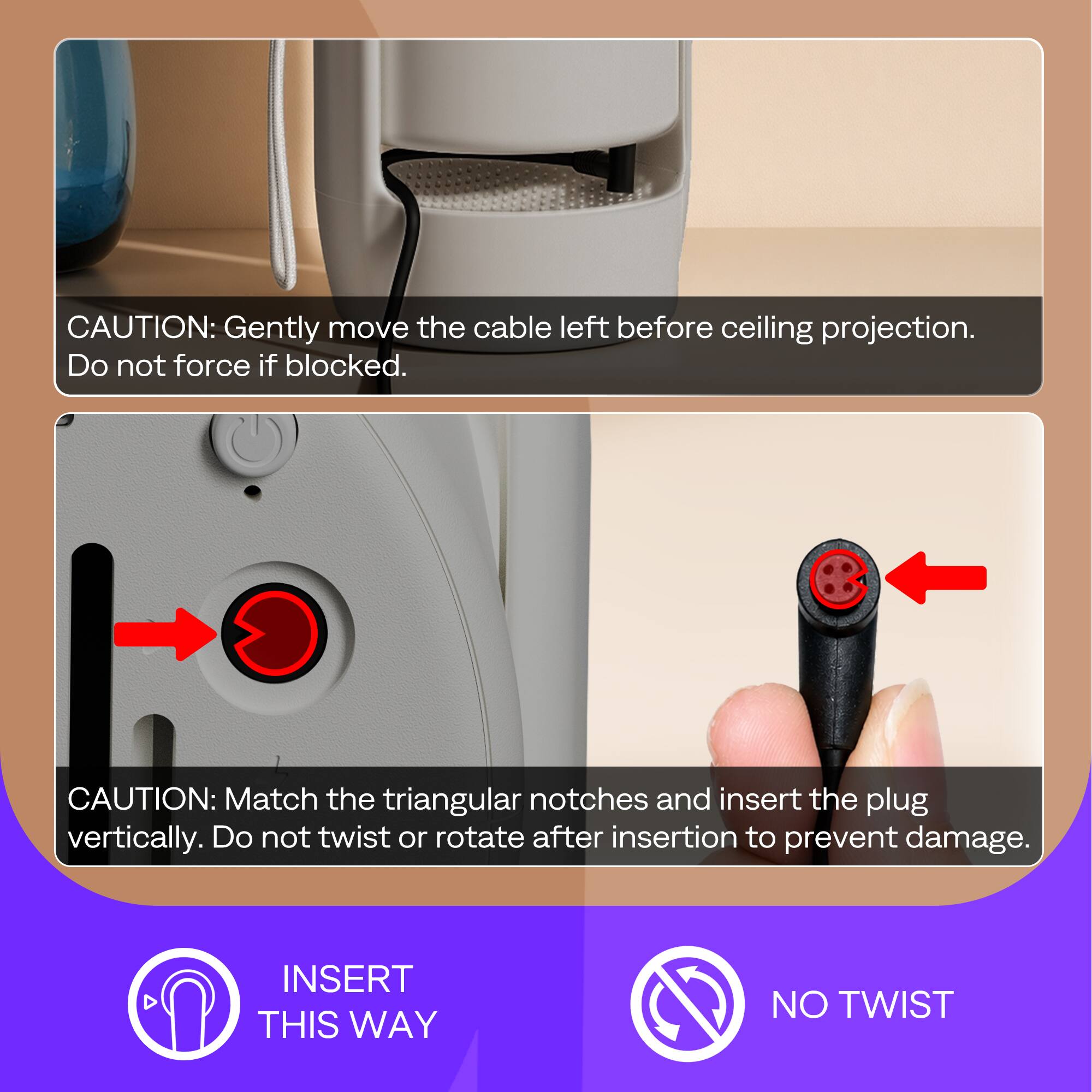 CAUTION: Gently move the cable left before ceiling projection. Do not force if blocked.

CAUTION: Match the triangular notches and insert the plug vertically. Do not twist or rotate after insertion to prevent damage.

INSERT THIS WAY

NO TWIST