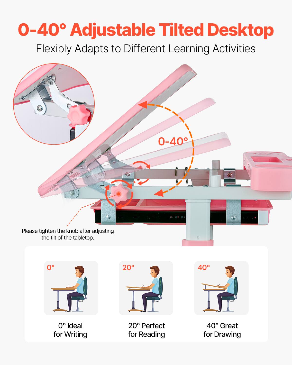 0-40° Adjustable Tilted Desktop  
Flexibly Adapts to Different Learning Activities  

Please tighten the knob after adjusting the tilt of the tabletop.  

0° Ideal for Writing  
20° Perfect for Reading  
40° Great for Drawing