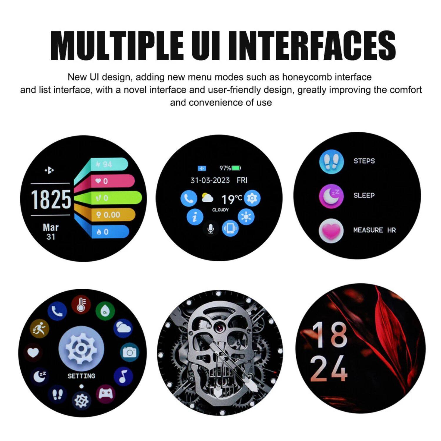 **MULTIPLE UI INTERFACES**

New UI design, adding new menu modes such as honeycomb interface and list interface, with a novel interface and user-friendly design, greatly improving the comfort and convenience of use.

- **1825**
  - Mar 31
  - 94
  - 0
  - 0.00
  - 0

- **31-03-2023 FRI**
  - 19°C
  - 97%
  - CLOUDY
  - 0

- **STEPS**
  - 18

- **SLEEP**
  - 24

- **MEASURE HR**

- **SETTING**

- **18 24**