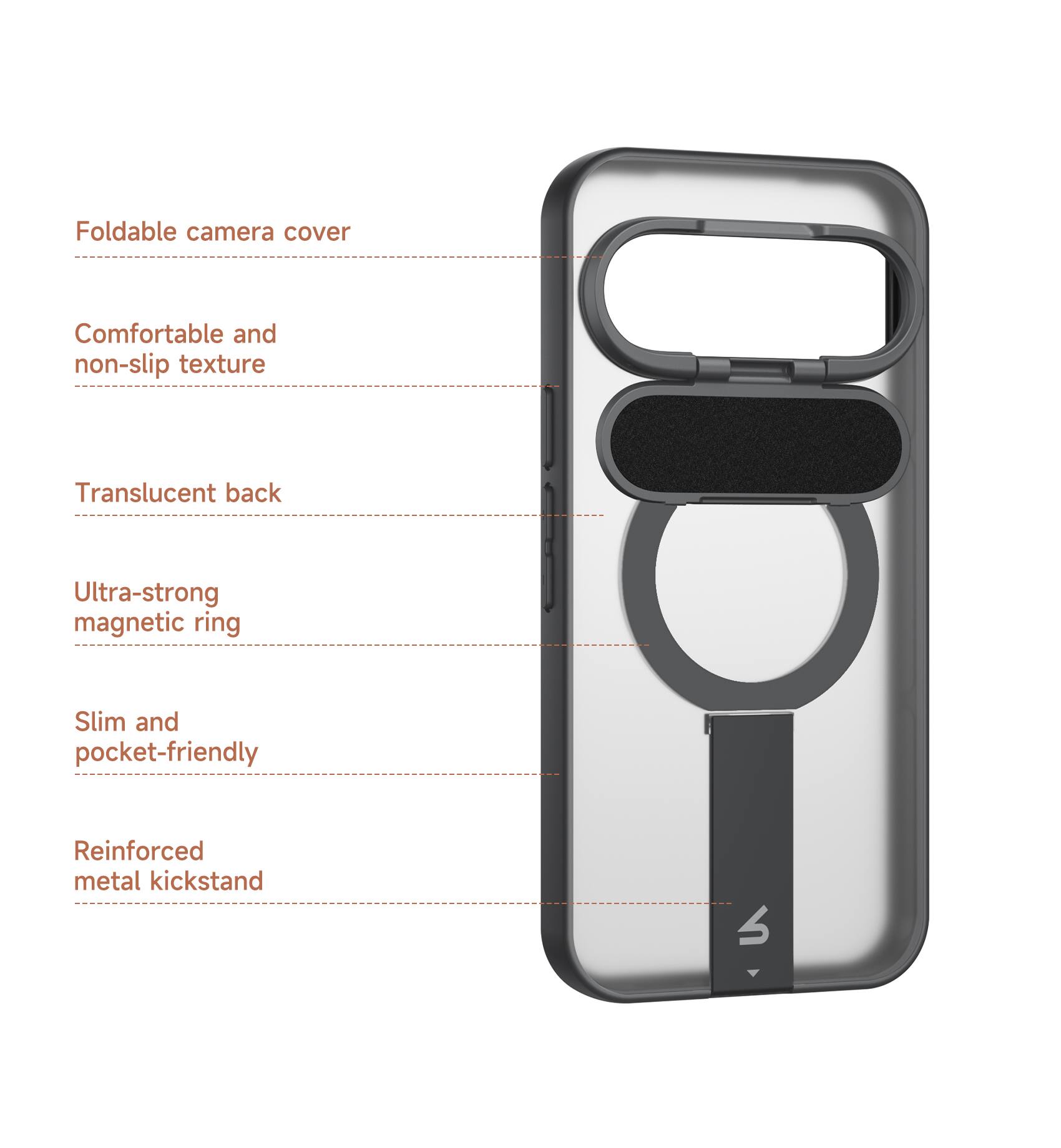 Foldable camera cover  
Comfortable and non-slip texture  
Translucent back  
Ultra-strong magnetic ring  
Slim and pocket-friendly  
Reinforced metal kickstand