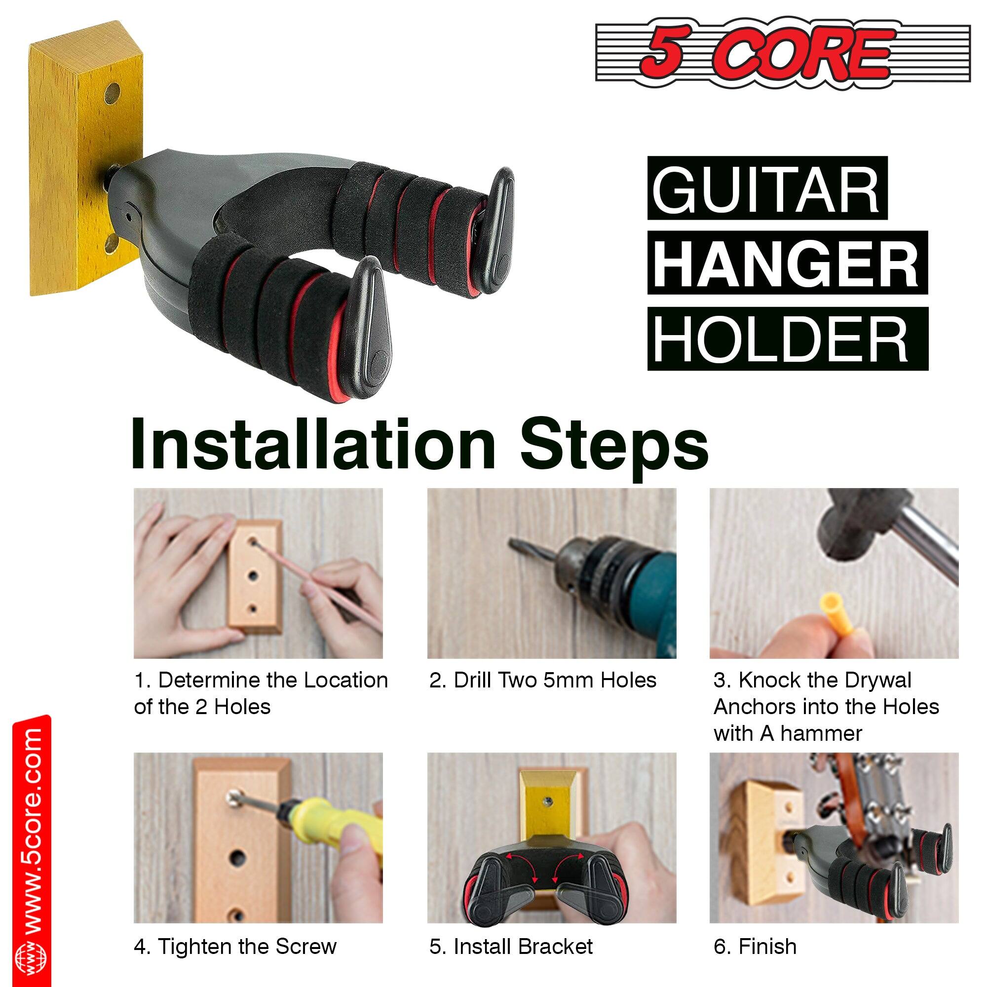5 CORE GUITAR HANGER HOLDER

Installation Steps

1. Determine the Location of the 2 Holes
2. Drill Two 5mm Holes
3. Knock the Drywal Anchors into the Holes with A hammer
4. Tighten the Screw
5. Install Bracket
6. Finish

www.5core.com