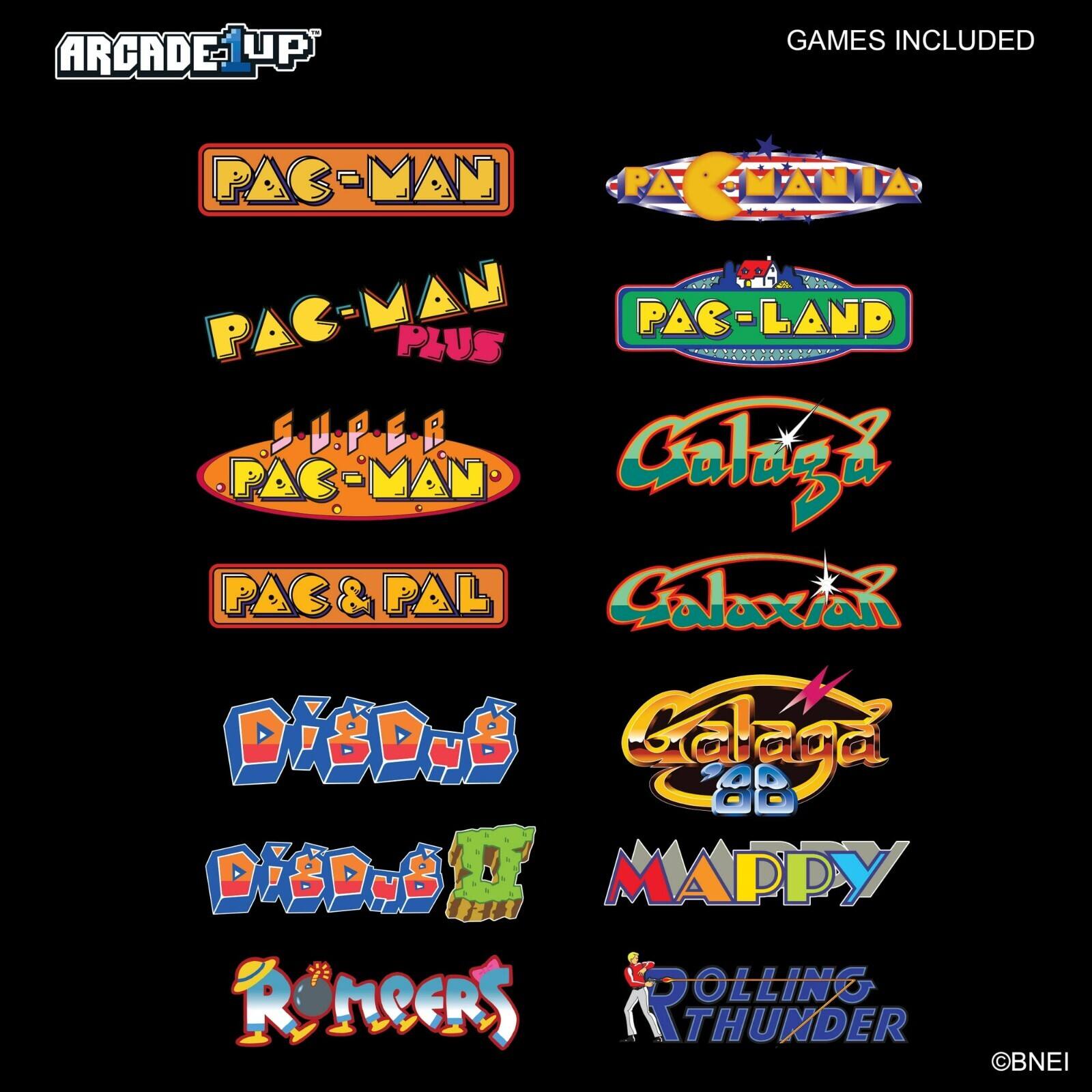 ARCADE UP

GAMES INCLUDED

- PAC-MAN
- PAC-MAN PLUS
- SUPER PAC-MAN
- PAC & PAL
- PAC-LAND
- GALAXIA
- GALAXIA 2
- DIDUB
- DIDUB 2
- MAPPY
- RONCERS
- DOLLING THUNDER

©BNEI