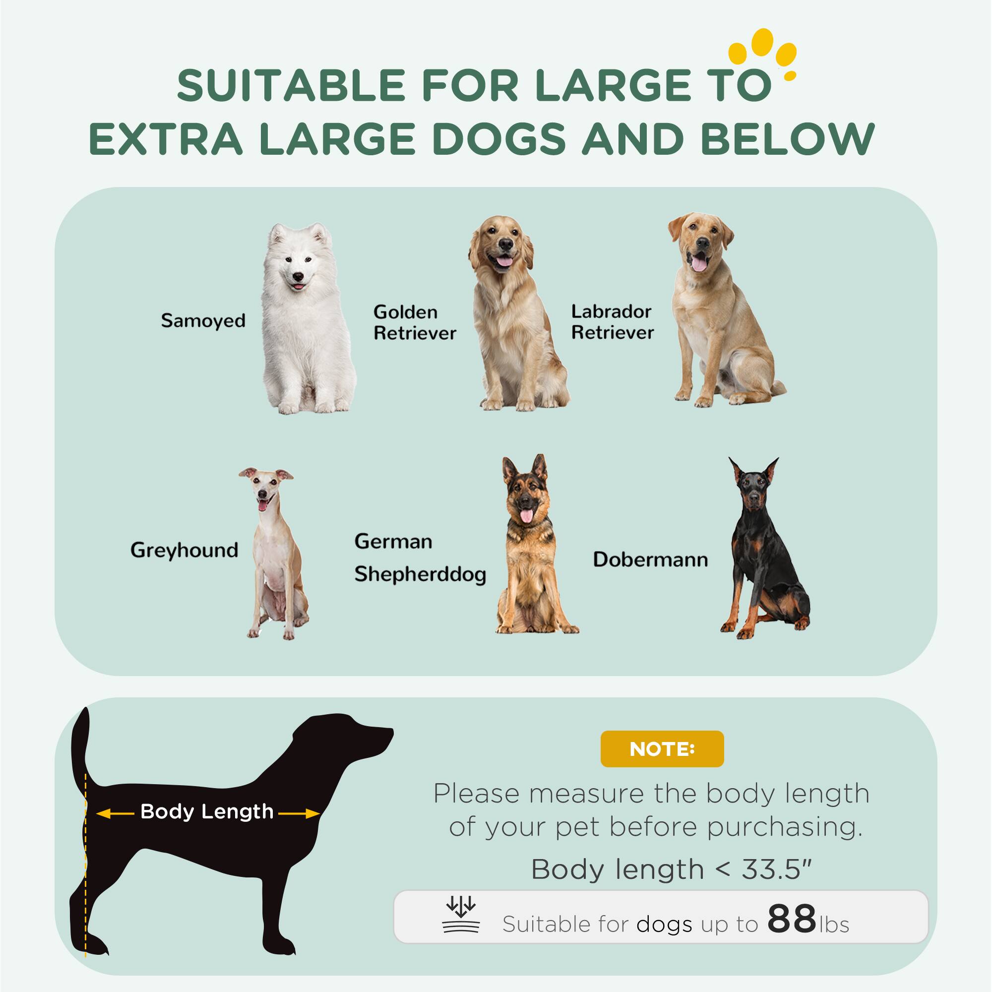 SUITABLE FOR LARGE TO EXTRA LARGE DOGS AND BELOW

- Samoyed
- Golden Retriever
- Labrador Retriever
- Greyhound
- German Shepherd
- Doberman

NOTE: Please measure the body length of your pet before purchasing. Body length < 33.5" Suitable for dogs up to 88 lbs