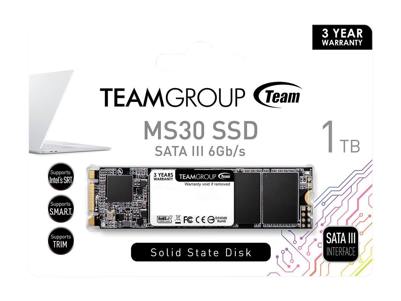 3 YEAR WARRANTY  
TEAMGROUP Team MS30 SSD SATA III 6Gb/s  
Supports 3 YEARS TEAMGROUP Team  
Intel's SRT WARRANTY  
Warranty void if removed  
1 TB  
Supports S.M.A.R.T.  
Supports TRIM  
RoHS  
D33D08  
ConciN  
FC  
RoMS  
Solid State Disk  
SATA III INTERFACE