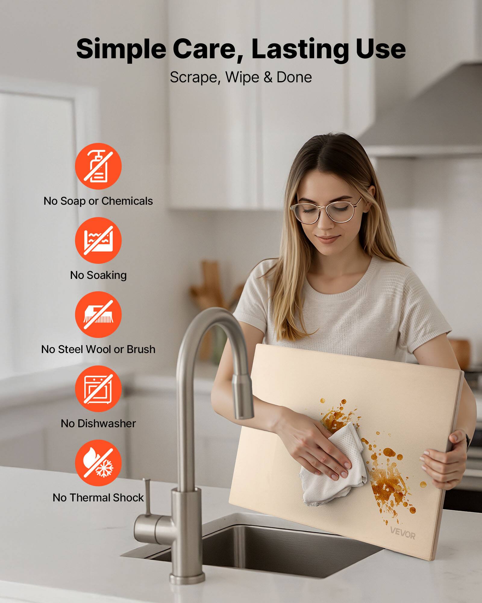 Simple Care, Lasting Use  
Scrape, Wipe & Done  

- No Soap or Chemicals  
- No Soaking  
- No Steel Wool or Brush  
- No Dishwasher  
- No Thermal Shock  

VEVOR
