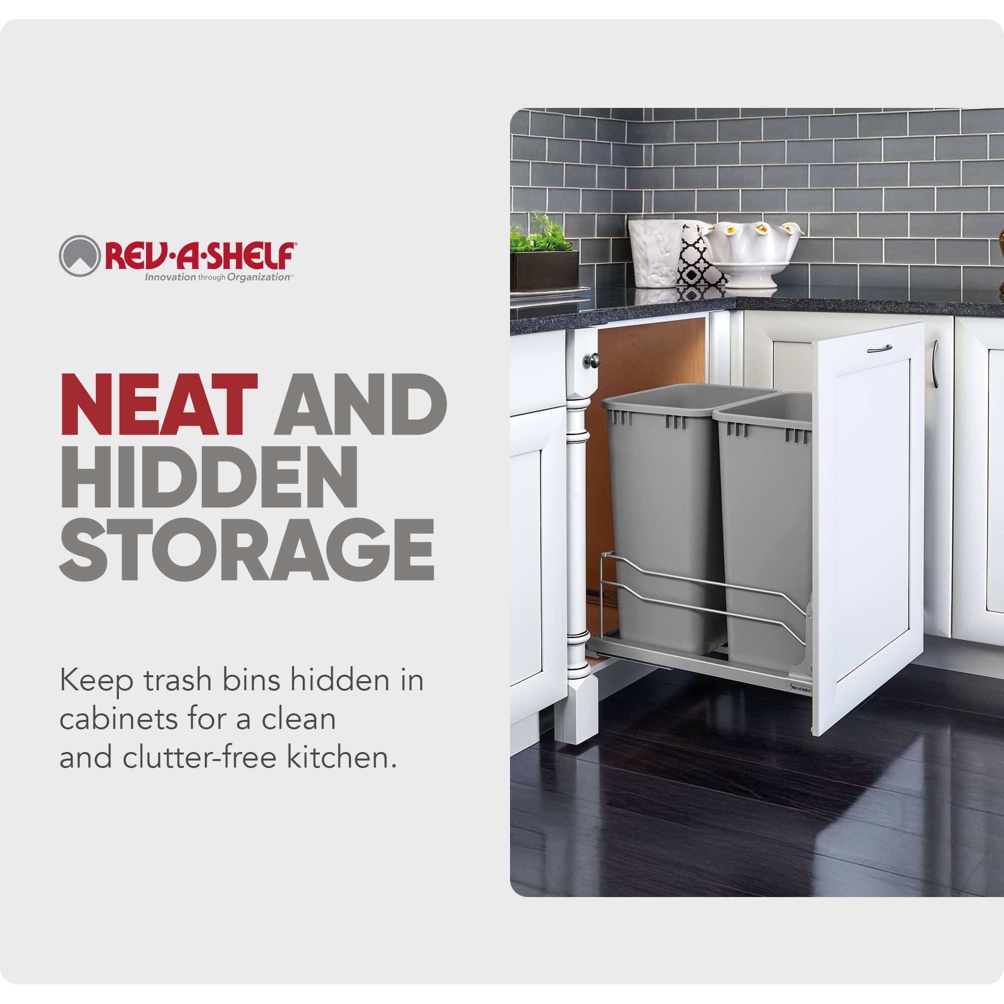 REV-A-SHELF  
Innovation through Organization  

NEAT AND HIDDEN STORAGE  

Keep trash bins hidden in cabinets for a clean and clutter-free kitchen.