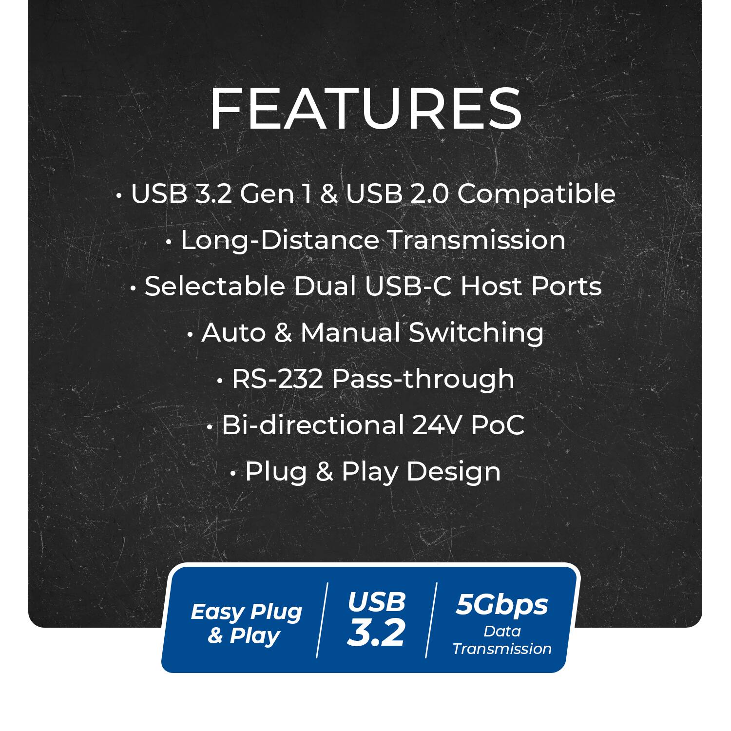 Sure, here is the corrected and grouped text:

---

**FEATURES**

- USB 3.2 Gen 1 & USB 2.0 Compatible
- Long-Distance Transmission
- Selectable Dual USB-C Host Ports
- Auto & Manual Switching
- RS-232 Pass-through
- Bi-directional 24V PoC
- Plug & Play Design

---

**Easy Plug & Play**

**USB 3.2**

**5Gbps Data Transmission**
