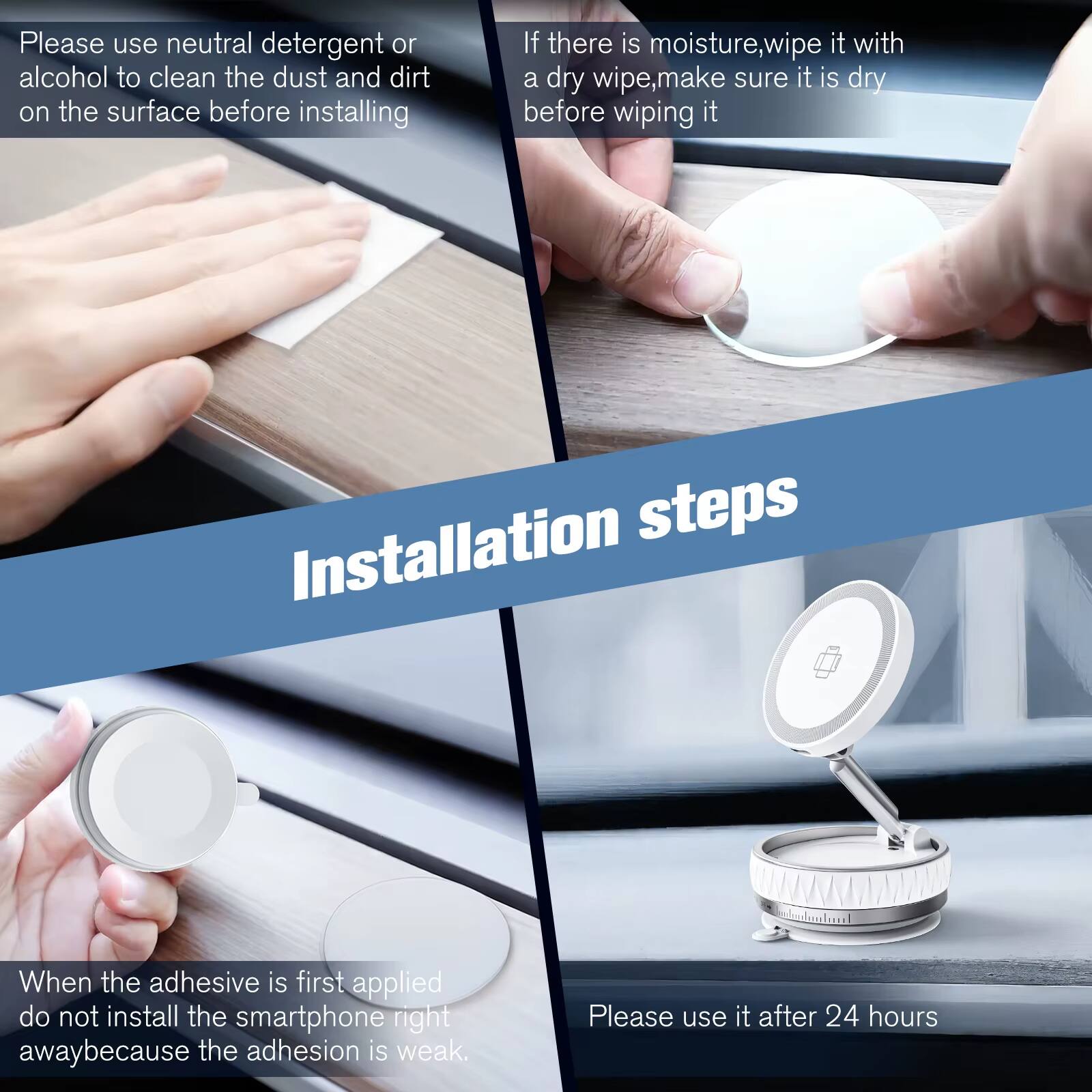 Please use neutral detergent or alcohol to clean the dust and dirt on the surface before installing.

If there is moisture, wipe it with a dry wipe, make sure it is dry before wiping it.

Installation steps

When the adhesive is first applied, do not install the smartphone right away because the adhesion is weak.

Please use it after 24 hours.