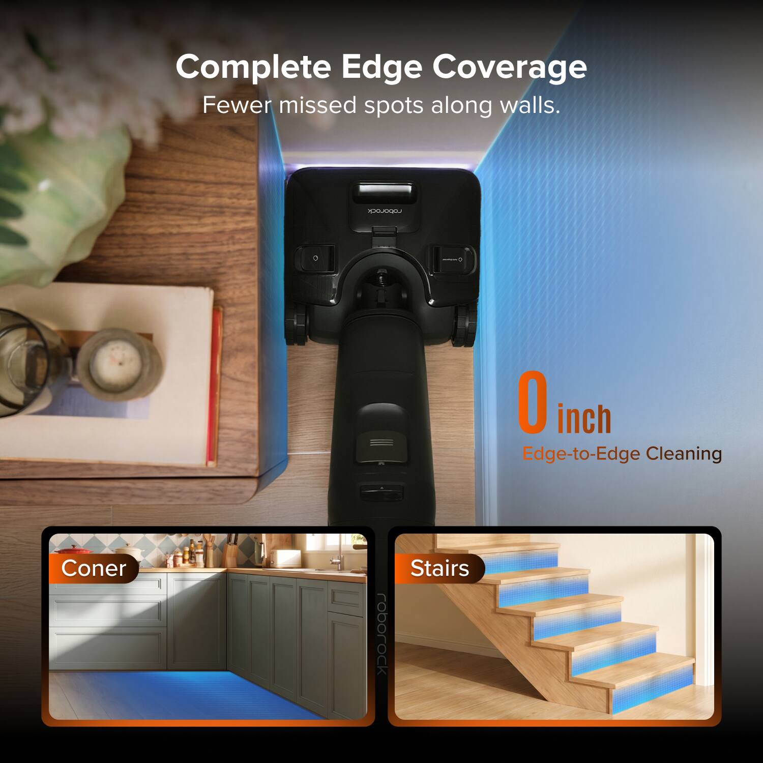 Complete Edge Coverage  
Fewer missed spots along walls.  

0 inch  
Edge-to-Edge Cleaning  

Coner  
Stairs