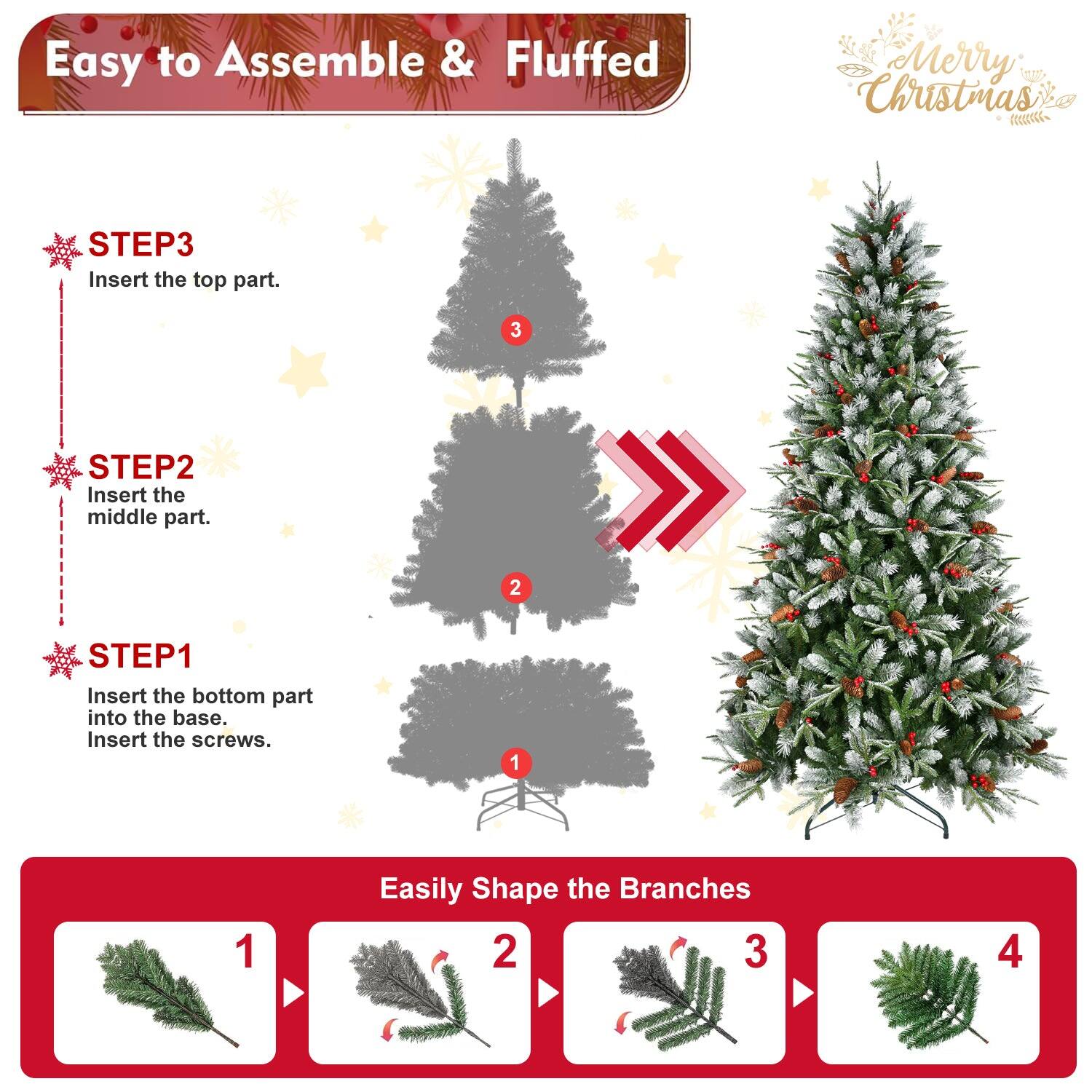 Easy to Assemble & Fluffed  
Merry Christmas  

STEP1  
Insert the bottom part into the base.  
Insert the screws.  

STEP2  
Insert the middle part.  

STEP3  
Insert the top part.  

Easily Shape the Branches  
1  
2  
3  
4