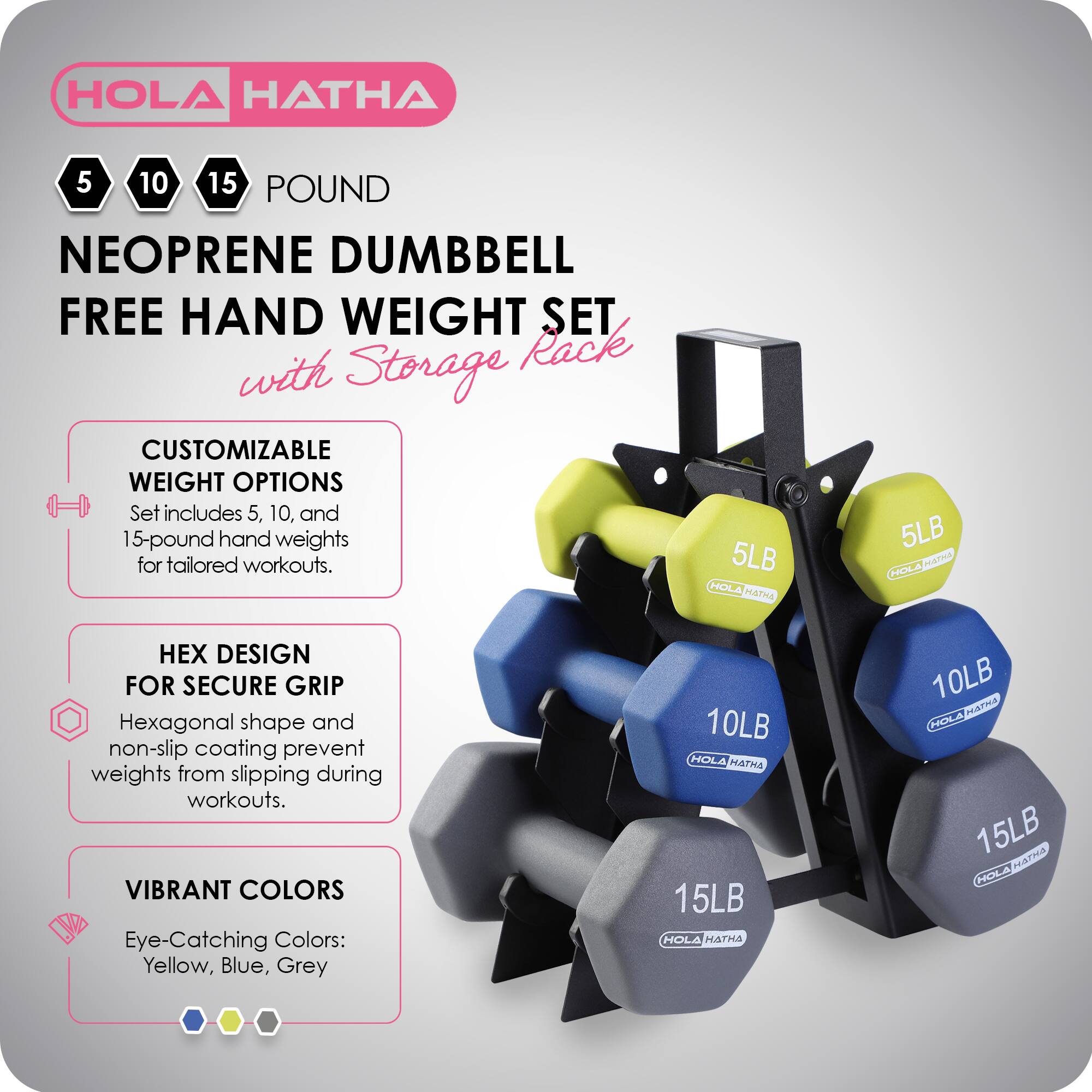 HOLA HATHA 5 10 15 POUND NEOPRENE DUMBBELL FREE HAND WEIGHT SET with Storage Rack

CUSTOMIZABLE WEIGHT OPTIONS
Set includes 5, 10, and 15-pound hand weights for tailored workouts.

HEX DESIGN FOR SECURE GRIP
Hexagonal shape and non-slip coating prevent weights from slipping during workouts.

VIBRANT COLORS
Eye-Catching Colors: Yellow, Blue, Grey