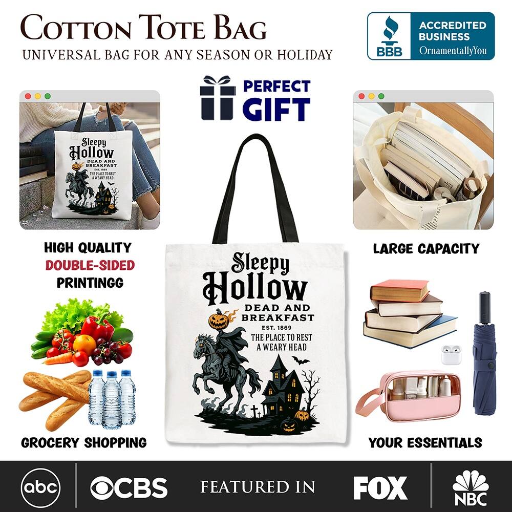 COTTON TOTE BAG  
UNIVERSAL BAG FOR ANY SEASON OR HOLIDAY  

**PERFECT GIFT**  

HIGH QUALITY  
DOUBLE-SIDED PRINTING  

LARGE CAPACITY  

GROCERY SHOPPING  

YOUR ESSENTIALS  

ACCREDITED BUSINESS  
BBB  
OrnamentallyYou  

Sleepy Hollow  
DEAD AND BREAKFAST  
EST. 1869  
THE PLACE TO REST A WEARY HEAD  

FEATURED IN  
abc  
CBS  
FOX  
NBC