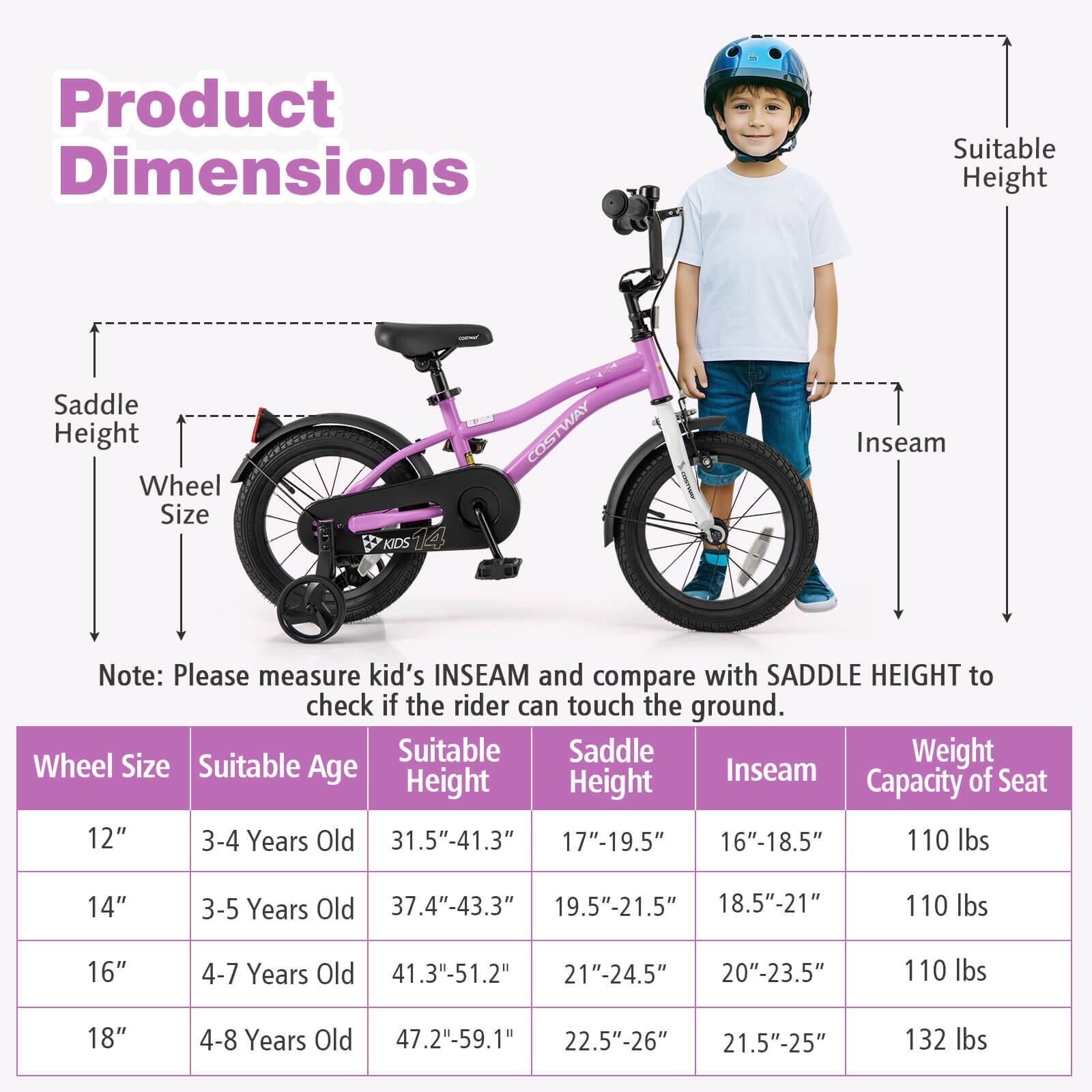 **Product Dimensions**

- Saddle Height
- Wheel Size
- Suitable Height
- Inseam

**Note:** Please measure kid's INSEAM and compare with SADDLE HEIGHT to check if the rider can touch the ground.

| Wheel Size | Suitable Age | Suitable Height | Saddle Height | Inseam | Weight Capacity of Seat |
|------------|-------------|----------------|--------------|--------|-----------------------|
| 12"        | 3-4 Years Old | 31.5"-41.3"     | 17"-19.5"     | 16"-18.5" | 110 lbs               |
| 14"        | 3-5 Years Old | 37.4"-43.3"     | 19.5"-21.5"    | 18.5"-21"  | 110 lbs               |
| 16"        | 4-7 Years Old | 41.3"-51.2"     | 21"-24.5"     | 20"-23.5" | 110 lbs               |
| 