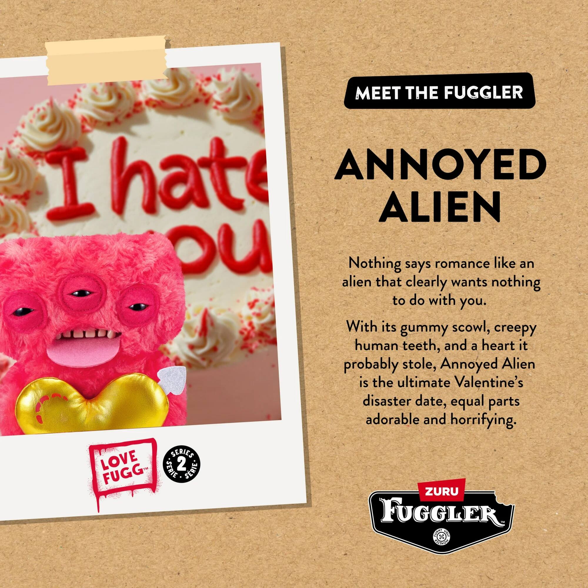 MEET THE FUGGLER

ANNOYED ALIEN

Nothing says romance like an alien that clearly wants nothing to do with you. With its gummy scowl, creepy human teeth, and a heart it probably stole, Annoyed Alien is the ultimate Valentine's disaster date, equal parts adorable and horrifying.

LOVE FUGG SERIES 2 SERIES

ZURU FUGGLER