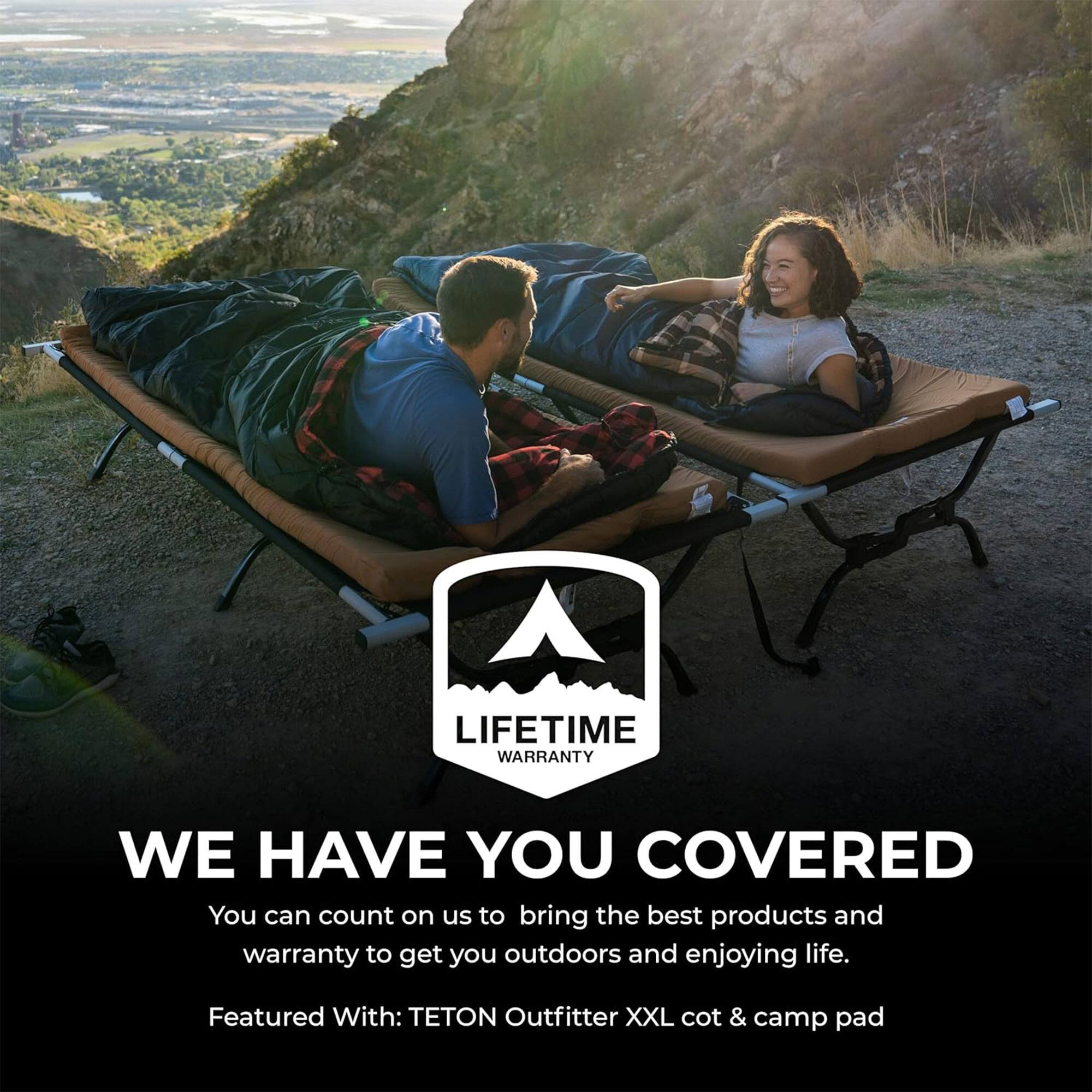 LIFETIME WARRANTY

WE HAVE YOU COVERED

You can count on us to bring the best products and warranty to get you outdoors and enjoying life.

Featured With: TETON Outfitter XXL cot & camp pad