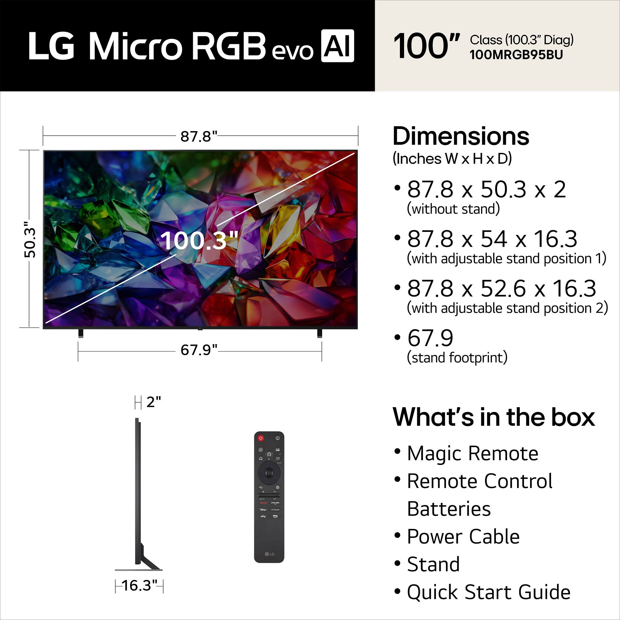 LG Micro RGB evo AI 100" Class (100.3" Diag) 100MRGB95BU

Dimensions (Inches W x H x D)
- 87.8 x 50.3 x 2 (without stand)
- 87.8 x 54 x 16.3 (with adjustable stand position 1)
- 87.8 x 52.6 x 16.3 (with adjustable stand position 2)
- 67.9 (stand footprint)

What's in the box
- Magic Remote
- Remote Control
- Batteries
- Power Cable
- Stand
- Quick Start Guide