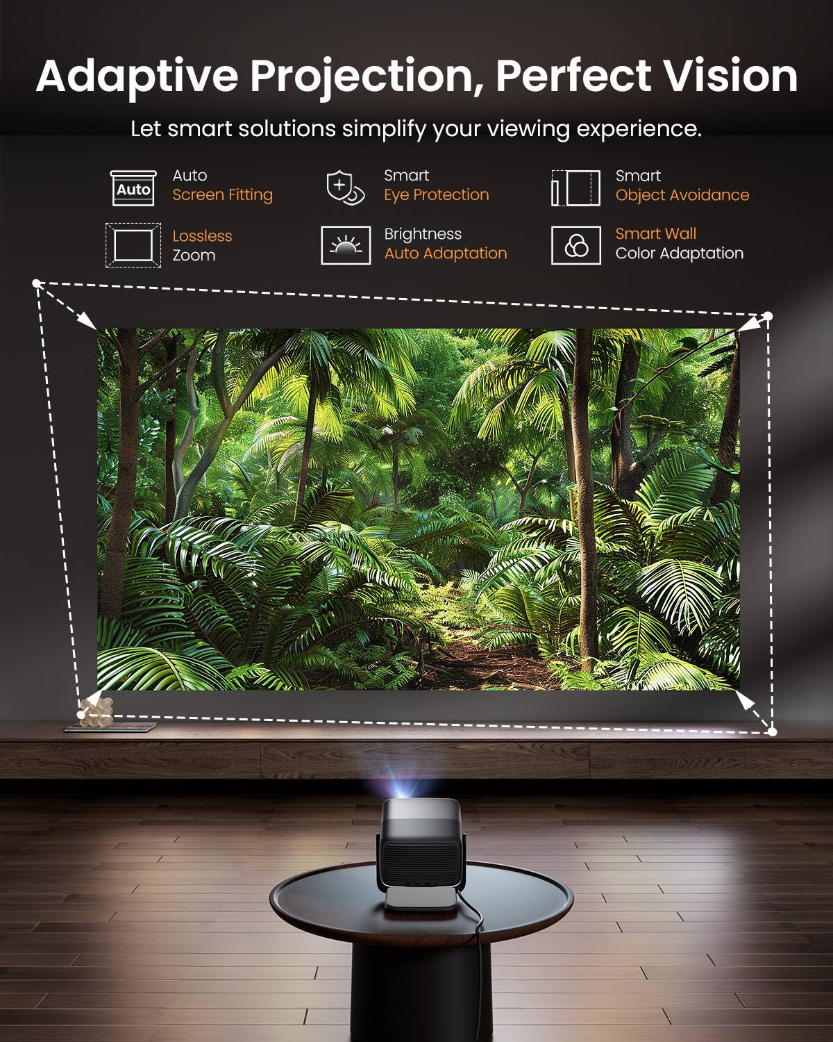 Adaptive Projection, Perfect Vision

Let smart solutions simplify your viewing experience.

- Auto Screen Fitting
- Smart Eye Protection
- Smart Object Avoidance
- Lossless Zoom
- Brightness Auto Adaptation
- Smart Wall Color Adaptation