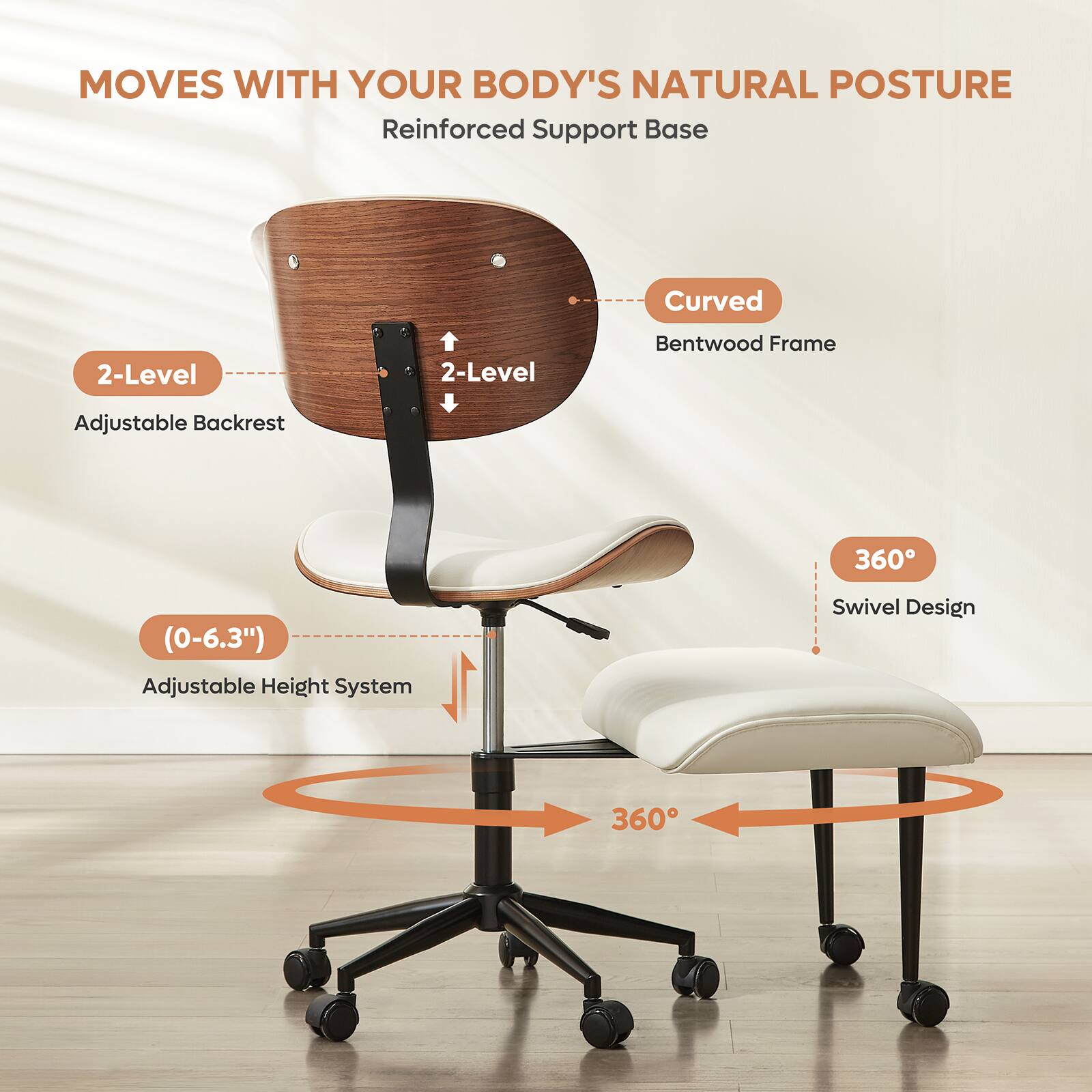 MOVES WITH YOUR BODY'S NATURAL POSTURE

- Reinforced Support Base
- Curved Bentwood Frame
- 2-Level Adjustable Backrest
- 360° Swivel Design
- (0-6.3") Adjustable Height System